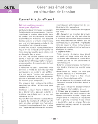 OUTIL
96
Gerer ses emotions
en situation de tension
Comment etre plus efficace ?
"O
o
c
13
Q
IX)
i-H
o
rM
ai
Q.
O
U
Faire des critiques ou des
remarques neqatives
La resolution des problemes est beaucoup plus
facile lorsque les personnes peuvent s'exprimer
ouvertement et exprimer « leur verite ». Parmi
les verites a oser dire, la critique est delicate
et souvent source de tensions voire de conflit.
Celui qui souhaite la formuler pense bien sou-
vent en priorite au risque de perturber la rela-
tion plutot qu'a la critique a formuler.
II existe ainsi plusieurs fagons permettant de
ne pas dire les choses et qui vont donner I'il-
lusion a celui qui les utilise que la relation rest-
era de qualite dans le temps.
> Se taire : ne rien dire, attendre que I'autre
devine, au risque que I'autre ne se rende jamais
compte de rien et finisse par se faire reprocher
une accumulation de reproches dont il n'avait
pas conscience.
> Transformer les faits : transformer volon-
tairement la realite des elements reproches,
au risque de ne pas aborder le sujet qui fache :
« je veux que tu t'exprimes plus souvent en
reunion » au lieu de « je veux que tu prennes
position en exprimant ton accord ou non sur
les decisions prises en reunion ».
> La langue de bois : contourner la verite en
s'exprimant par detour : « Encore une panne
de reveil ? ».
> L'attaque : accuser I'autre, le blamer afin
de se defendre et ne pas avoir a aborder le
probleme a sa veritable source : « vous vous
moquez de moi ! ».
Pourtant faire des critiques negatives facilite
la qualite des relations et renforce leur effi-
cacite en creant un impact chez I'autre et en
I'impliquant emotionnellement dans la situa-
tion. Cela permet de solutionner les problemes
rencontres avant qu'ils ne deviennent des con-
flits et de fortifier les relations.
Mais pour ce faire, il est important de respecter
trois points :
1. Etre factuel : il est important de formuler
une critique a partir de faits reels, observes
et si possible incontestables. Pour commencer
il vaut mieux exprimer des elements qu'il est
possible de prouver. En gardant a I'esprit cette
notion de preuve, la critique ne tournera pas
a l'attaque personnelle et limitera les impacts
negatifs sur la relation.
2. Soigner la forme :
- Traiter en prive : la mise en cause devant
un public est vecue comme une mise en
accusation. II est important de trouver le bon
moment pour ne pas faire perdre la face a
son interlocuteur.
- Eviter les comparaisons : cela met I'autre en
etat d'inferiorite et done de passivite ou de
revolte.
- Eviter I'ironie ou I'humour : ils seront pris
pour du mepris ou de la devalorisation.
- Eaire une seule critique a la fois : ne pas
attendre I'accumulation de griefs.
- Ne pas revenir sur les erreurs du passe : cela
indique un manque de confiance envers la
personne.
- Dire « je » : cela permet de depersonnaliser
la critique : « j'ai un probleme avec... ».
3. Critiquer pour provoquer un changement :
il est essentiel de faire des critiques sur des
elements pouvant etre modifies. Critiquer pour
critiquer releve de I'agressivite. II s'agit d'aider
I'autre a prendre conscience de ses erreurs
et des benefices qu'il a a changer. Eaire des
suggestions pratiques permet de construire
I'avenir avec I'autre.
- 286 -
 