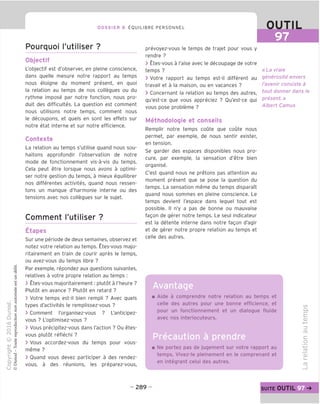DOSSIER 8 EOUILIBRE PERSONNEL
Pourquoi I'utiliser ?
Objectif
L'objectif est d'observer, en pleine conscience,
dans quelle mesure notre rapport au temps
nous eloigne du moment present, en quoi
la relation au temps de nos collegues ou du
rythme impose par notre fonction, nous pro-
duit des difficultes. La question est comment
nous utilisons notre temps, comment nous
le decoupons, et quels en sont les effets sur
notre etat interne et sur notre efficience.
Contexte
La relation au temps s'utilise quand nous sou-
haitons approfondir I'observation de notre
mode de fonctionnement vis-a-vis du temps.
Cela peut etre lorsque nous avons a optimi-
ser notre gestion du temps, a mieux equilibrer
nos differentes activites, quand nous ressen-
tons un manque d'harmonie interne ou des
tensions avec nos collegues sur le sujet.
Comment I'utiliser ?
Etapes
Sur une periode de deux semaines, observez et
notez votre relation au temps. Etes-vous majo-
ritairement en train de courir apres le temps,
ou avez-vous du temps libre ?
Par exemple, repondez aux questions suivantes,
relatives a votre propre relation au temps :
> Etes-vous majoritairement: plutot a I'heure ?
Plutot en avance ? Plutot en retard ?
> Votre temps est-il bien rempli ? Avec quels
types d'activites le remplissez-vous ?
> Comment I'organisez-vous ? L'anticipez-
vous ? L'optimisez-vous ?
> Vous precipitez-vous dans I'action ? Ou etes-
vous plutot reflechi ?
> Vous accordez-vous du temps pour vous-
meme ?
> Ouand vous devez participer a des rendez-
vous, a des reunions, les preparez-vous,
OUTIL
97
prevoyez-vous le temps de trajet pour vous y
rendre ?
> Etes-vous a I'aise avec le decoupage de votre
temps ?
> Votre rapport au temps est-il different au
travail et a la maison, ou en vacances ?
> Concernant la relation au temps des autres,
qu'est-ce que vous appreciez ? Ou'est-ce qui
vous pose probleme ?
Methodologie et conseils
Remplir notre temps coute que coute nous
permet, par exemple, de nous sentir exister,
en tension.
Se garder des espaces disponibles nous pro-
cure, par exemple, la sensation d'etre bien
organise.
C'est quand nous ne pretons pas attention au
moment present que se pose la question du
temps. La sensation meme du temps disparait
quand nous sommes en pleine conscience. Le
temps devient I'espace dans lequel tout est
possible. II n'y a pas de bonne ou mauvaise
fagon de gerer notre temps. Le seul indicateur
est la detente interne dans notre fagon d'agir
et de gerer notre propre relation au temps et
celle des autres.
«La vraie
generosite envers
I'avenir consiste a
tout donner dans le
present.»
Albert Camus
Avantage
Aide a comprendre notre relation au temps et
celle des autres pour une bonne efficience, et
pour un fonctionnement et un dialogue fluide
avec nos interlocuteurs.
Precaution a prendre
Ne portez pas de jugement sur votre rapport au
temps. Vivez-le pleinement en le comprenant et
en integrant celui des autres.
CO
Q.
E
CD
=3
03
C
o
-t—'
_fD
CD
i—
CD
- 289 - suite OUTIL
 