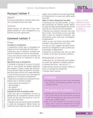 DOSSIER 1 AGILITY DANS LES PROJETS
Pourquoi I'utiliser ?
Objectif
II est plus confortable et motivant d'etre asso-
cie au changement que de le subir.
Contexte
L'esprit pionnier est utile face a tout chan-
gement decide par notre management ou la
direction de notre organisation.
Comment I'utiliser ?
Etapes
Accueillez le changement.
> L'experience montre que la probabilite est
grande qu'il soit ineluctable de toute fagon.
> Dites-vous que la resistance provoque des
emotions negatives et entame votre energie.
> Vous avez plus de chance de controler une
part de la situation en endossant le role de
pionnier.
Appropriez-vous le changement.
> Accueillez vos doutes et vos peurs si vous en
avez. Ms vous alertent de dangers potentiels
pour lesquels il faudra trouver des solutions.
Ecrivez-les pour mieux les identifier (exemple :
peur de ne pas y arriver, d'un risque potentiel).
> Si ce n'est pas clair pour vous, interrogez les
decideurs sur la finalite du changement.
> Objectivez la situation en comparant le chan-
gement avec la situation actuelle :
- quels sont les inconvenients ?
- les avantages ?
- les risques ?
- les opportunites ?
Proposez de faire les premiers tests.
> Oue vous ayez la competence ou non. Le
deploiement du changement touchera tout le
monde. Un test avec une personne « non ini-
tiee » est un test utile.
> Preparez-vous avec les personnes qui pilotent
le projet de changement. Mettez toutes les
chances de votre cote pour que le test soit un
0 T L
succes, mais acceptez une marge d'incertitude
et d'imperfection. Le projet sera affute apres
votre test.
Faites un retour d'experience (ou REX).
> Commencez par les points positifs : ce qui a
bien fonctionne, les resultats positifs. Mettez
en valeur les effets de bord positifs (les bonnes
surprises qui n'avaient pas ete anticipees).
> Exprimez vos ressentis, comment vous avez
vecu ce test : les moments ou vous vous etes
senti a I'aise, les moments d'inconfort. Ces
informations seront utiles pour accompagner
le deploiement.
> Dites ce que vous feriez vous-meme diffe-
remment si vous deviez faire un 2e
test.
> Si vous en avez, suggerez des pistes d'ame-
lioration du changement ou des conseils pour
accompagner le deploiement.
> Remerciez les personnes qui vous ont aide
a realiser ce test dans de bonnes conditions.
Methodologie et conseils
> Faites part de vos doutes de fagon positive
en posant des questions orientees solutions :
« comment faire pour... dans tel cas ? ».
> Avant de faire part de vos doutes, relevez au
moins un avantage du changement.
> Cultivez l'esprit pionnier.
Avantage
« Rien ne serf de
defendre le monde
d'hier quand on peut
construire le monde
de demain.»
Peter Drucker
L'impact est positif sur notre image personnelle.
Des missions interessantes peuvent nous etre
confiees ensuite.
Validez que vous serez accompagne lors du ler
test, et que I'erreur est permise dans la mesure
ou elle est exploitee en tant que point de vigi-
lance pour le deploiement.
Oui, le ler
test demande un surcroTt de travail.
Soyez pret a consacrer suffisamment de temps
a votre preparation et au retour d'experience.
IS)
C
cu
E
CD
d
ro
XI
CJ
X
=3
CO
CD
u
CD
'c
d
o
Q.
IS)
CD
-29- SUITE OUTILp
 