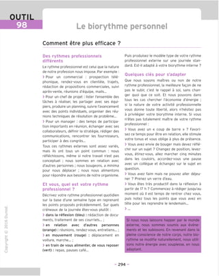 OUTIL
98 Le biorythme personnel
Comment etre plus efficace ?
"O
o
c
ZJ
Q
IX)
i-H
o
rM
ai
Q.
O
U
Des rythmes professionnels
differents
Le rythme professionnel est celui que la nature
de notre profession nous impose. Par exemple :
> Pour un commercial : prospection tele-
phonique, rendez-vous en clientele, trajets,
redaction de propositions commerciales, suivi
apres-vente, reunions d'equipe, mails...
> Pour un chef de projet ; lister I'ensemble des
taches a realiser, les partager avec ses equi-
piers, produire un planning, suivre I'avancement
avec des points individuels, organiser des reu-
nions techniques de resolution de probleme...
> Pour un manager : des temps de participa-
tion importants en reunion, echanger avec ses
collaborateurs, definir la strategie, rediger des
communications, rencontrer les fournisseurs,
participer a des congres...
Tous ces rythmes externes sont assez varies,
mais ils ont tous un point commun : nous
reflechissons, meme si notre travail n'est pas
conceptuel ; nous sommes en relation avec
d'autres personnes ; nous bougeons, a minima
pour nous deplacer ; nous nous alimentons
pour repondre aux besoins de notre organisme.
Et vous, quel est votre rythme
professionnel ?
Decrivez votre rythme professionnel quotidien
sur la base d'une semaine type en reprenant
les points proposes precedemment. Sur quels
creneaux de la journee etes-vous plutot :
> dans la reflexion (bleu) : redaction de docu-
ments, traitement de ses courriels...;
> en relation avec d'autres personnes
(orange): reunions, rendez-vous, entretiens... ;
> en mouvement (rouge) : deplacement en
voiture, marche...;
> en train de vous alimenter, de vous reposer
(vert) : repas, pauses cafe...
Puis produisez le modele type de votre rythme
professionnel externe sur une journee stan-
dard. Est-il adapte a votre biorythme interne ?
Quelques cles pour s'adapter
Oue nous soyons maitres ou non de notre
rythme professionnel, la meilleure fagon de ne
pas le subir, c'est le rappel a soi, sans chan-
ger quoi que ce soit. Et nous pouvons dans
tous les cas chercher I'economie d'energie ;
si la nature de votre activite professionnelle
vous donne toute liberte, alors n'hesitez pas
a privilegier votre biorythme interne. Si vous
n'etes pas totalement maTtre de votre rythme
professionnel :
> Vous avez un « coup de barre » ? Favori-
sez ce temps pour etre en relation, elle stimule
votre tonus et vous oblige a plus de presence.
> Vous avez envie de bouger mais devez refle-
chir sur un sujet ? Changez de position, levez-
vous, etirez-vous, allez marcher cinq minutes
dans les couloirs, accordez-vous une pause
avec un collegue et echangez sur le sujet en
question.
> Vous avez faim mais ne pouvez aller dejeu-
ner ? Prenez un verre d'eau.
> Vous etes tres productif dans la reflexion a
partir de 17 h ? Commencez a rediger jusqu'au
moment ou il est temps de rentrer chez vous,
puis notez tous les points que vous avez en
tete pour les reprendre le lendemain...
> ...
Si nous nous laissons happer par le monde
externe, nous sommes soumis aux evene-
ments et les subissons. En revenant dans la
pleine conscience de notre corps, notre bio-
rythme se modifie naturellement, nous utili-
sons notre energie avec souplesse, en nous
adaptant.
- 294 -
 