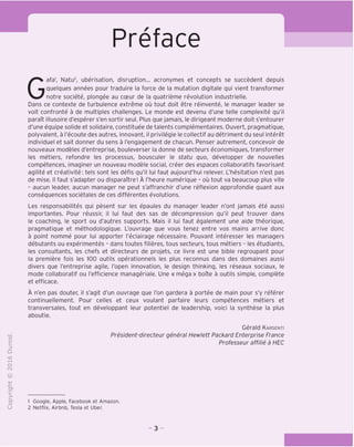 Preface
"O
o
c
13
Q
T—I
O
rM
CT)
>-
CL
Gafa', Natu2
, uberisation, disruption... acronymes et concepts se succedent depuis
quelques annees pour traduire la force de la mutation digitale qui vient transformer
notre societe, plongee au coeur de la quatrieme revolution industrielle.
Dans ce contexte de turbulence extreme ou tout doit etre reinvente, le manager leader se
voit confronte a de multiples challenges. Le monde est devenu d'une telle complexite qu'il
paraTt illusoire d'esperer s'en sortir seul. Plus que jamais, le dirigeant moderne doit s'entourer
d'une equipe solide et solidaire, constituee de talents complementaires. Ouvert, pragmatique,
polyvalent, a I'ecoute des autres, innovant, il privilegie le collectif au detriment du seul interet
individuel et sait donner du sens a I'engagement de chacun. Penser autrement, concevoir de
nouveaux modeles d'entreprise, bouleverser la donne de secteurs economiques, transformer
les metiers, refondre les processus, bousculer le statu quo, developper de nouvelles
competences, imaginer un nouveau modele social, creer des espaces collaboratifs favorisant
agilite et creativite: tels sont les defis qu'il lui faut aujourd'hui relever. L'hesitation n'est pas
de mise. II faut s'adapter ou disparaitre! A I'heure numerique - ou tout va beaucoup plus vite
- aucun leader, aucun manager ne peut s'affranchir d'une reflexion approfondie quant aux
consequences societales de ces differentes evolutions.
Les responsabilites qui pesent sur les epaules du manager leader n'ont jamais ete aussi
importantes. Pour reussir, il lui faut des sas de decompression qu'il peut trouver dans
le coaching, le sport ou d'autres supports. Mais il lui faut egalement une aide theorique,
pragmatique et methodologique. L'ouvrage que vous tenez entre vos mains arrive done
a point nomme pour lui apporter I'eclairage necessaire. Pouvant interesser les managers
debutants ou experimentes - dans toutes filieres, tous secteurs, tous metiers - les etudiants,
les consultants, les chefs et directeurs de projets, ce livre est une bible regroupant pour
la premiere fois les 100 outils operationnels les plus reconnus dans des domaines aussi
divers que I'entreprise agile, I'open innovation, le design thinking, les reseaux sociaux, le
mode collaboratif ou I'efficience manageriale. Une « mega » boTte a outils simple, complete
et efficace.
A n'en pas douter, il s'agit d'un ouvrage que Ton gardera a portee de main pour s'y referer
continuellement. Pour celles et ceux voulant parfaire leurs competences metiers et
transversales, tout en developpant leur potentiel de leadership, voici la synthese la plus
aboutie.
Gerald Karsenti
President-directeur general Hewlett Packard Enterprise France
Professeur affilie a HEC
1 Google, Apple, Facebook et Amazon.
2 Netflix, Airbnb, Tesla et Uber.
- 3 -
 