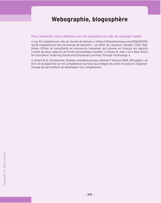 Webographie, bloqosphere
Pour alimenter votre reflexion sur les competences cles du manager leader
« Les 10 competences cles du monde de demain » (https://missphilomene.com/2016/03/20/
les-10-competences-cles-du-monde-de-demain/) : un billet de Laurence Vanhee, Chief Hap-
piness Officer et consultante en ressources humaines, qui resume en frangais les apports
croises de deux rapports du Forum economique mondial: « Future of Jobs » et « New Vision
for Education: Fostering Social and Emotional Learning Through Technology ».
S. Enlart et 0. Charbonnier, Quelles competences pour demain ? (Dunod, 2014,192 pages): un
livre de prospective sur les competences du futur qui indique les outils et postures d'appren-
tissage qui permettent de developper ces competences.
■o
o
c
Z3
Q
T—I
O
IN
CT)
>-
CL
o
U
310
 