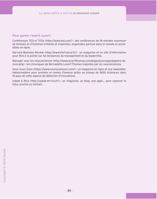 LA MEGA BOITE A OUTILS DU MANAGER LEADER
Pour garder Tesprit ouvert
Conferences TED et TEDx (http://www.ted.com/): des conferences de 18 minutes maximum
de femmes et d'hommes brillants et inspirants, organisees partout dans le monde et acces-
sibles en ligne.
Harvard Business Review (http://www.hbrfrance.fr/) : un magazine et un site d'information
pour etre a la pointe sur les tendances du management et du leadership.
Manager avec les neurosciences (http://www.lecerfthomas.com/pages/ouvrages/papiers-du-
mois.php): les chroniques de Bemadette Lecerf-Thomas inspirees par les neurosciences.
Soon Soon Soon (https://www.soonsoonsoon.com/): un magazine en ligne et une newsletter
hebdomadaire pour prendre un temps d'avance grace au reseau de 1600 eclaireurs dans
15 pays de cette agence de detection d'innovations.
Usbek & Rica (http://usbek-et-rica.fr/) : un magazine, un blog, une appli... pour explorer le
futur, proche ou lointain.
"O
o
c
Z3
Q
T—I
O
(N
CT)
>-
CL
o
U
311 -
 