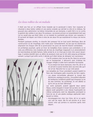 LA MEGA BOITE A OUTILS DU MANAGER LEADER
o&fr demo aalleefr dm vet' muluda
TD
O
C
=}
O
"X)
tH
o
fN
®
-C
CT
i-
>-
Q.
O
U
II etait une fois un roi afflige d'une maladie qui le paralysait a demi. Son royaume se
resumait a deux belles vallees et une plaine ondulee qui abritait la ville et le chateau. Ne
pouvant plus administrer lui-meme I'ensemble de son domaine, si petit fut-il, le roi confia
la gestion des vallees a ses deux tils jumeaux. Les jeunes princes se ressemblaient tant que
nul ne savait plus qui etait Tame. Le roi malade ne souhaitait pas diviser son royaume. II
fit serment de leguer son trone a celui de ses deux fils qui exploiterait le mieux ces terres
boisees.
Pendant quelques annees, la reussite des jumeaux fut en tout point identique. Bois de
construction ou de chauffage, bois noble pour I'ameublement, les tas que les bucherons
alignaient de chaque cote de la grand-place les jours de marche etaient semblables.
Un printemps pourtant, apres un hiver de tempetes d'une violence sans precedent, le roi
nota une difference. Une modeste pile de bois de chauffage s'opposait a un amoncelement
de marchandises de belle facture. Cette annee-la, le roi n'eut pas le loisir d'en savoir davan-
tage. II sombra bientot dans un delire de plusieurs mois qui le tint alite jusqu'au printemps
suivant. Lorsqu'il put enfin sortir, il decida qu'il etait temps de designer son successeur.
II se fit conduire chez I'un de ses fils. Dans le carrosse
qui le transportait, il decouvrit avec tristesse les
ravages infliges a cette terre autrefois florissante.
- Tu as endure de dures epreuves, mon fils, dit le roi
en serrant le jeune homme dans ses bras des qu'il
fut arrive. Raconte-moi ce qui s'est passe.
Les tempetes de I'hiver precedent avaient balafre le
flanc des montagnes jadis couvertes de fiers sapins.
- Les pluies torrentielles genaient le travail des
bucherons, expliqua le prince. J'ai prefere attendre
de meilleures conditions plutot que d'exposer la vie
de mes hommes. Au printemps, ils ont debite ce
qu'ils ont pu du bois detrempe.
Les vents puissants avaient apporte deux autres
fleaux, contre lesquels il n'avait rien pu faire. Un cham-
pignon avait gangrene a une vitesse foudroyante les
chenes centenaires dont les depouilles jonchaient le
fond du val, et une plante exotique asphyxiait main-
tenant la riviere.
- Accompagne-moi chez ton frere, dit le roi apres
une nuit de repos. Ma fin est proche et je veux
choisir celui qui portera la couronne apres mon
depart.
/'
/
/
312
 