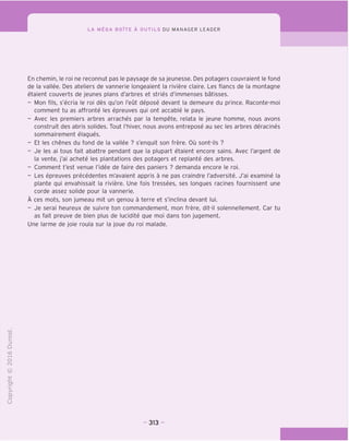 LA MEGA BOITE A OUTILS DU MANAGER LEADER
En chemin, le roi ne reconnut pas le paysage de sa jeunesse. Des potagers couvraient le fond
de la vallee. Des ateliers de vannerie longeaient la riviere claire. Les flancs de la montagne
etaient couverts de jeunes plans d'arbres et stries d'immenses batisses.
- Mon fils, s'ecria le roi des qu'on I'eut depose devant la demeure du prince. Raconte-moi
comment tu as affronte les epreuves qui ont accable le pays.
- Avec les premiers arbres arraches par la tempete, relata le jeune homme, nous avons
construit des abris solides. Tout I'hiver, nous avons entrepose au sec les arbres deracines
sommairement elagues.
- Et les chenes du fond de la vallee ? s'enquit son frere. Ou sont-ils ?
- Je les ai tous fait abattre pendant que la plupart etaient encore sains. Avec I'argent de
la vente, j'ai achete les plantations des potagers et replante des arbres.
- Comment t'est venue I'idee de faire des paniers ? demanda encore le roi.
- Les epreuves precedentes m'avaient appris a ne pas craindre I'adversite. J'ai examine la
plante qui envahissait la riviere. Une fois tressees, ses longues racines fournissent une
corde assez solide pour la vannerie.
A ces mots, son jumeau mit un genou a terre et s'inclina devant lui.
- Je serai heureux de suivre ton commandement, mon frere, dit-il solennellement. Car tu
as fait preuve de bien plus de lucidite que moi dans ton jugement.
Une larme de joie roula sur la joue du roi malade.
"O
o
c
Z3
Q
i—I
o
(N
CT)
>-
CL
o
U
313
 