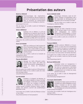 Presentation des auteurs
"O
o
c
Z5
Q
<>0
t-H
o
fN
-C
CT
i-
>-
Q.
O
U
Beatrice ARNAUD
Psychosociologue des organisations,
coach et facilitatrice, elle accompagne les
personnes, les equipes et les entreprises
dans un processus de transformation
systemique et en intelligence collective.
www.beapartners.com
Elle est auteur de La boite a outils de I'Intelligence
collective (2016).
Olivier ARNOULD
tlngenieur Arts et Metiers, il a 20 ans
d'experience en Industrie, dont 12 ans de
direction generale. Aujourd'hui coach, il
accompagne les dirigeants et les equipes
de direction de PME, d'ETI et de start-up.
II est auteur de La boite a outils de la Prise de decision
(2015).
David AUTISSIER
MaTtre de conferences a I'lAE Gustave Eif-
fel de I'Dniversite Paris-Est Creteil, il est
directeur de la chaire ESSEC du change-
ment et intervient comme expert dans des
grands groupes.
II est auteur de La boite a outils de la Conduite du
changement (2013).
http://www.davidautissier.com/
Pascale BELORGEY
m Manager de I'offre Efficacite profes-
sionnelle chez Cegos, elle pilote des
projets d'innovations pedagogiques et
anime un reseau de consultants
experts.
Elle est auteur de La boite a outils de I'Efficacite pro-
fessionnelle (2016) et de La boite a outils de la Ges-
tion du temps (2014).
www.efficaciteprofesionnelle.fr
Cyril BLADIER
Fondateur et dirigeant de Business on
Line, agence digitale en reseau, il est digi-
tal strategist. II intervient en entreprises
fjb pour definir leur strategic et optimiser
leur presence sur Internet et sur les
reseaux sociaux (Linkedln, Facebook, Twitter, Google+,
Viadeo). Ses missions couvrent des problematiques
BtoB, BtoC et RH.
II est auteur de La boite a outils des Reseaux sociaux
(4e
ed., 2016).
http://www.business-on-line.typepad.fr/
Sylvie CARUSO CAHN
Psychologue clinicienne, coach de diri-
geants, d'equipe et d'organisation, elle a
ete responsable du developpement des
dirigeants, puis en innovation a la SNCF.
Elle est auteur de La boite a outils de
t'lntelligence collective (2016).
Emmanuel CHENEVIER
Manager de I'offre creativite et innova-
tion du groupe Cegos, il est co-respon-
sable pedagogique du mastere
Management Technologique et Innova-
tion de Grenoble Ecole de Management.
II est auteur de La boite a outils de la Creativite (2e
ed., 2015).
http://www.blog-projet.fr/
Frangois DEBOIS
Certifie praticien PRINCE2 et Scrum-
_ A Master, il a plus de 10 ans d'experience
de conseil et formation en management
de projet, dans differents secteurs. Res-
" ponsable des projets d'innovation du
groupe Cegos, il est aussi auteur de bandes dessinees.
II est auteur de La boite a outils de la Creativite (2e
ed., 2015) et de La boite a outils du Chef de projet
(2013).
http://www.blog-projet.fr/
Bertrand DEROULEDE
Consultant senior en management, il
intervient sur les themes de la coopera-
1 tion dans les organisations matricielles
et mene des actions de conseil et d'ac-
■mT A. compagnement sur le theme du mana-
gement transversal.
II est auteur de La boite a outils du Management
transversal (2015).
http://www.blog-management.fr/
Christophe DESCHAMPS
Consultant-formateur apres avoir ete res-
ponsable de la veille strategique en entre-
prises, il enseigne au sein du master
Intelligence economique & Communica-
tion strategique de I'universite de Poitiers
et dans plusieurs formations.
II est auteur de La boite a outils de t'lntelligence eco-
nomique (2011).
http://www.outilsfroids.net/
314
 