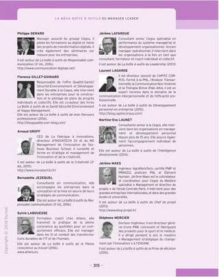 LA MEGA BOlTE A OUTILS DU MANAGER LEADER
"D
O
C
Z5
Q
KD
t-H
o
fNl
®
-C
CT
i-
>
Q.
O
U
fl
Philippe GERARD
Manager associe du groupe Cegos, il
pilote les formations au digital et mene
des projets de transformation digitale. II
cree egalement des seminaires sur
mesure pour les entreprises.
II est auteur de La boite a outils du Responsable com-
munication (3e
ed., 2016).
http://www.communication-digitale.net/
Florence GILLET-GOINARD
Responsable de I'offre Oualite-Sante/
^ Securite-Environnement et Developpe-
| V ment Durable a la Cegos, elle intervient
I ^ dans les entreprises pour la construc-
" tion et le pilotage de plans de progres
individuels et collectifs. Elle est co-auteur des livres
La Boite a outils de la Sante-Securite-Environnement
et Happy Management.
Elle est auteur de La boite a outils de mon Parcours
professionnel (2016).
http://blogqualite.over-blog.com/
Arnaud GROFF
CEO de La Fabrique a Innovations,
«directeur d'INOVATECH 3V et du MS
Management de I'innovation de Tou-
louse Business School, il conseille et
forme en strategie et management de
('innovation et de la creativite.
II est auteur de La boite a outils de la Creativite (2e
ed.. 2015).
http://www.inovatech3v.fr/
Bernadette JEZEQUEL
Consultante en communication, elle
accompagne les entreprises dans la
conception et la mise en oeuvre de leurs
strategies de communication.
Elle est auteur de La boite a outils du Res-
ponsable communication (3e
ed., 2016).
Sylvie LABOUESSE
Formateur coach chez Atlans, elle
transmet la pratique de la pleine
conscience au quotidien pour un com-
portement efficace. Elle est manager
dans les SI et conduit des transforma-
tions durables de FIT et de I'humain.
Elle est auteur de La boite a outils de la Pleine
conscience au travail (2016).
www.atlans.eu
Jerome LAFARGUE
Consultant senior Cegos specialise en
performance du systeme managerial et
developpement organisationnel. Ancien
manager operationnel, il intervient dans
les organisations a la fois en tant que
consultant, formateur et coach individual et collectif.
II est auteur de La boite a outils du Leadership (2013)
Laurent LAGARDE
II est directeur associe de CAPITE COR-
PUS. Forme a la PNL, ("Analyse Transac-
tionnelle, la Communication Non-Violente
et la Therapie Breve (Palo Alto), il est un
expert reconnu dans le domaine de la
communication interpersonnelle et de I'efficacite pro-
fessionnelle.
II est auteur de La boite a outils du Developpement
personnel en entreprise (2015).
http://blog.capitecorpus.com/
Martine-Eva LAUNET
Consultante senior a la Cegos, elle inter-
vient dans les organisations en manage-
ment et developpement personnel
depuis plus de 15 ans. Elle assure egale-
ment I'accompagnement individuel de
personnes.
Elle est auteur de La boite a outils de I'lntelligence
emotionnelle (2014).
Jerome MAES
Ingenieur AgroParisTech, certifie PMP et
PRINCE2, praticien PNL et Element
Humain, Jerome Maes est le cofondateur
et coordinateur pour Cegos du Mastere
specialise « Management et direction de
projets » de I'ecole Centrale Paris. II intervient pour des
grandes entreprises internationales, et dans des grandes
ecoles et universites.
II est auteur de La boite a outils du Chef de projet
(2013)
http://www.blog-projet.fr/
Stephane MERCIER
Docteur-ingenieur, il est directeur gene-
ral d'une PME concevant et fabriquant
des produits pour le sport et le medical.
II a dirige pendant 6 ans le mastere
« Management strategique du change-
ment par I'innovation » a I'ENSAM.
II est auteur de La boite a outils de la Prise de decision
(2015).
315
 