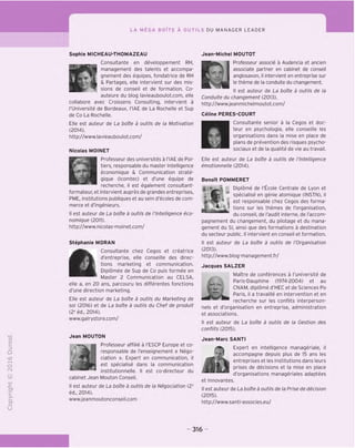 LA MEGA BOITE A OUTILS DU MANAGER LEADER
"O
O
c
Z5
Q
<>0
t-H
o
fN
-C
CT
i-
>-
Q.
O
U
Sophie MICHEAU-THOMAZEAU
Consultante en developpement RH,
management des talents et accompa-
l*. xm gnement des equipes, fondatrice de RH
& Partages, elle intervient sur des mis-
sions de conseil et de formation. Co-
auteure du blog lavieauboulot.com, elle
collabore avec Croissens Consulting, intervient a
TUniversite de Bordeaux, I'lAE de La Rochelle et Sup
de Co La Rochelle.
Elle est auteur de La boite a outils de la Motivation
(2014).
http://www.lavieauboulot.com/
Nicolas MOINET
Professeur des universites a I'lAE de Poi-
tiers, responsable du master Intelligence
economique & Communication strate-
gique (Icomtec) et d'une equipe de
recherche, il est egalement consultant-
formateur, et intervient aupres de grandes entreprises,
PME, institutions publiques et au sein d'ecoles de com-
merce et d'ingenieurs.
II est auteur de La boite a outils de I'Intelligence eco-
nomique (2011).
http://www.nicolas-moinet.com/
Stephanie MORAN
Consultante chez Cegos et creatrice
d'entreprise, elle conseille des direc-
l*W tions marketing et communication.
Diplomee de Sup de Co puis formee en
Master 2 Communication au CELSA,
elle a, en 20 ans, parcouru les differentes fonctions
d'une direction marketing.
Elle est auteur de La boite a outils du Marketing de
so/ (2016) et de La boite a outils du Chef de produit
(2e
ed., 2014).
www.galrystore.com/
Jean MOUTON
Professeur affilie a I'ESCP Europe et co-
A I responsable de I'enseignement « Nego-
| ciation ». Expert en communication, il
est specialise dans la communication
institutionnelle. II est co-directeur du
cabinet Jean Mouton Conseil.
II est auteur de La boite a outils de la Negociation (2e
ed., 2014).
www.jeanmoutonconseil.com
Jean-Michel MOUTOT
Professeur associe a Audencia et ancien
associate partner en cabinet de conseil
anglosaxon, il intervient en entreprise sur
le theme de la conduite du changement.
II est auteur de La boite a outils de la
Conduite du changement (2013).
http;//www.jeanmichelmoutot.com/
Celine PERES-COURT
Consultante senior a la Cegos et doc-
teur en psychologie, elle conseille les
organisations dans la mise en place de
plans de prevention des risques psycho-
sociaux et de la qualite de vie au travail.
Elle est auteur de La boite a outils de I'lntelligence
emotionnelle (2014).
BenoTt POMMERET
Diplome de I'Ecole Centrale de Lyon et
specialise en genie atomique (INSTN), il
* ^ est responsable chez Cegos des forma-
tions sur les themes de I'organisation,
du conseil, de I'audit interne, de I'accom-
pagnement du changement, du pilotage et du mana-
gement du SI, ainsi que des formations a destination
du secteur public. II intervient en conseil et formation.
II est auteur de La boite a outils de /'Organisation
(2013).
http;//www.blog-management.fr/
Jacques SALZER
Maitre de conferences a I'universite de
Paris-Dauphine (1974-2004) et au
CNAM, diplome d'HEC et de Sciences Po
Paris, il a travaille en intervention et en
recherche sur les conflits interperson-
nels et d'organisation en entreprise, administration
et associations.
II est auteur de La boite a outils de la Gestion des
conflits (2015).
Jean-Marc SANTI
Q
Expert en intelligence manageriale,
m
accompagne depuis plus de 15 ans les
_ entreprises et les institutions dans leurs
prises de decisions et la mise en place
d'organisations manageriales adaptees
et innovantes.
II est auteur de La boite a outils de la Prise de decision
(2015).
http://www.santi-associes.eu/
316
 