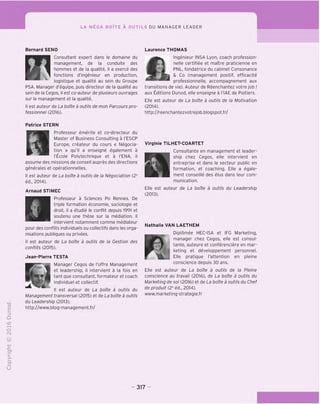 ^1
LA MEGA BOlTE A OUTILS DU MANAGER LEADER
-C
CT
i-
>-
Q.
O
U
Bernard SENO
Consultant expert dans le domaine du
t J management, de la conduite des
» hommes et de la qualite, il a exerce des
I ■ ^ fonctions d'ingenieur en production,
logistique et qualite au sein du Groupe
PSA. Manager d'equipe, puis directeur de la qualite au
sein de la Cegos, il est co-auteur de plusieurs ouvrages
sur le management et la qualite.
II est auteur de La bofte a outils de mon Parcours pro-
fessionnel (2016).
&
Laurence THOMAS
Ingenieur INSA Lyon, coach profession-
nelle certifiee et maitre praticienne en
PNL, fondatrice du cabinet Consonance
& Co (management positif, efficacite
professionnelle, accompagnement aux
transitions de vie). Auteur de Reenchantez votre job !
aux Editions Dunod, elle enseigne a I'lAE de Poitiers.
Elle est auteur de La boite a outils de la Motivation
(2014).
http://reenchantezvotrejob.blogspot.fr/
T3
O
C
Z3
Q
<x>
t-H
o
CM
Patrice STERN
aProfesseur emerite et co-directeur du
Master of Business Consulting a I'ESCP
Europe, createur du cours « Negocia-
tion » qu'il a enseigne egalement a
I'ficole Polytechnique et a I'ENA, il
assume des missions de conseil aupres des directions
generales et operationnelles.
II est auteur de La bofte a outils de la Negociation (2e
ed., 2014).
Arnaud STIMEC
Professeur a Sciences Po Rennes. De
triple formation economie, sociologie et
droit, il a etudie le conflit depuis 1991 et
soutenu une these sur la mediation. II
intervient notamment comme mediateur
pour des conflits individuels ou collectifs dans les orga-
nisations publiques ou privees.
II est auteur de La bofte a outils de la Cestion des
conflits (2015).
Jean-Pierre TESTA
Manager Cegos de I'offre Management
et leadership, il intervient a la fois en
tant que consultant, formateur et coach
individuel et collectif.
est auteur de La bofte a outils du
Management transversal (2015) et de La bofte a outils
du Leadership (2013).
http://www.blog-management.fr/
Virginie TILHET-COARTET
Consultante en management et leader-
ship chez Cegos, elle intervient en
entreprise et dans le secteur public en
formation, et coaching. Elle a egale-
ment conseille des elus dans leur com-
munication.
Elle est auteur de La bofte a outils du Leadership
(2013).
Nathalie VAN LAETHEM
Diplomee HEC-ISA et IPG Marketing,
manager chez Cegos, elle est consul-
F.-jk tante, auteure et conferenciere en mar-
keting et developpement personnel,
f Elle
pratique I'attention en pleine
conscience depuis 30 ans.
Elle est auteur de La bofte a outils de la Pleine
conscience au travail (2016), de La bofte a outils du
Marketing de so/ (2016) et de La bofte a outils du Chef
de produit (2e
ed., 2014).
www.marketing-strategie.fr
317
 