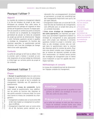 DOSSIER 1 AGILITY DANS LES PROJETS OUTIL
Pourquoi I'utiliser ?
Objectif
La maniere de conduire le changement depend
a la fois de I'ampleur du projet et des carac-
teristiques du contexte. Pour cette raison, le
questionnaire de cadrage est organise en deux
parties de 10 questions chacune. A chaque ques-
tion est associe un nombre de points (croissants
en fonction de la complexite du changement)
permettant de calculer un indice de complexite
du projet qui permet de dimensionner I'equipe
a venir. Certaines questions servent a qualifier
la strategic de changement. En fonction des
reponses apportees, ce questionnaire permet
d'orienter vers I'une des strategies de change-
ment et les outils appropries.
Contexte
La grille de cadrage se fait tout au debut. C'est
le premier outil a realiser. II produit un pre-
mier diagnostic et surtout oblige les interesses
a s'interroger sur certains points du projet et
du contexte.
Comment I'utiliser ?
Etapes
> Remplir le questionnaire. Dans le cadre d'un
groupe de travail restreint avec les principaux
responsables du projet et de la conduite du
changement, repondez aux 20 questions du
questionnaire.
> Calculer le niveau de complexite. Apres
avoir rempli le questionnaire, vous addition-
nez les points en fonction des reponses et
des points associes a chacune d'elle. Ce score
vous donne le niveau de complexite du chan-
gement :
- Changement complexe avec un score entre 100
et 60. Cela traduit un changement en profon-
deur et difficile.
- Changement important avec un score entre
25 et 59. Certains points alertent sur la
necessite d'un accompagnement structure!
et permanent. Le projet est caracterise par
des changements importants sans qu'il y ait
de sujets delicats.
- Changement simple avec un score de 0 a 24.
Cela fait etat de I'existence de changements
sans difficulte avec un projet bien pergu et
un contexte favorable.
> Choix d'une strategie de changement et
des outils appropries. Les reponses aux ques-
tions vous permettent egalement d'obtenir la
strategie de changement la plus appropriee
pour votre projet. Les reponses a certaines
questions incitent le projet a s'orienter vers
telle ou elle strategie comme cela est indi-
que dans le questionnaire dans la colonne
des reponses apres le nombre de points. Pour
cela vous devez compter, pour chaque strate-
gie, le nombre de reponses cochees ou elles
sont mentionnees. Le resultat donne parfois
des strategies de changement avec le meme
score traduisant ce que Ton appelle des stra-
tegies hybrides.
Methodologie et conseils
Le niveau de complexite permet de dimension-
ner I'equipe conduite du changement.
La grille de cadrage
est une analyse
express des
principales
caracteristigues
du projet
permettant de
definir les modalites
operationnelles de
la conduite du
changement.
La grille de cadrage permet de qualifier le chan-
gement, de definir une strategie et d'avoir une
idee des outils les plus utiles.
Precaution a prendre
La grille de cadrage ne doit pas etre omise au
risque de mobiliser certains outils sans s'etre
auparavant pose la question de leur utilite.
c
<D
E
cu
CF
£=
fD
.£=
U
=5
"D
O)
-i—>
"=3
TO
C
o
CJ
JTJ
CU
TO
CD
C?
CD
i_
TO
ro
CJ
cu
TO
O)
fD
- 33 - SUITE OUTIL
 