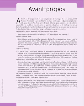 o
CT)
>-
CL
o
U
Avant-propos
Attentif au developpement de ses competences de manager et a son employabilite,
Thomas s'est inscrit a une conference en ligne sur le sujet : « Ouelles competences
cles pour demain? ». II se connecte juste a temps pour assister a la presentation
des invites : ce sont tous des dirigeants de grandes entreprises ou de start-up innovantes.
Dans I'ensemble, ils representent des secteurs varies, comme les services aux personnes,
la distribution, I'economie digitale, les produits de grande consommation.
Le journaliste debute le webinar par une question assez large :
- Dans vos entreprises, quelles competences cles doivent avoir vos managers?
Laurent ouvre le debat:
- Nous utilisons dans notre societe I'approche Design Thinking ou pensee design, inspiree
des entreprises de la Silicon Valley. Cela demande a nos managers une grande agilite dans
la gestion des projets. Le digital est egalement incontournable et nos managers doivent
etre en veille active en continu. Le succes de notre developpement repose sur ces deux
elements.
Antoine enchame:
- Ce qui est clair, c'est que les marches et les technologies evoluent tres vite. Le role de
manager ne se cantonne plus a gerer une equipe : c'est la fin de I'autorite fondee sur la hie-
rarchie, celle-ci n'est plus suffisante. Un manager doit etre un leader, un visionnaire : il doit
porter I'innovation et son autorite est liee a sa capacite a motiver et a engager ses equipes.
Le journaliste sollicite Eleonore, qui donne son avis :
- Nous constatons que les silos par grandes directions ne fonctionnent plus; il est necessaire
que les processus soient beaucoup plus fluides et transversaux. Et, au-dela des processus,
c'est le facteur humain qui predomine, c'est I'engagement des hommes et des femmes
qui importe. Et la, le manager du XXIe
siecle a un role nouveau a jouer. II doit fonder son
autorite naturelle sur une efficience averee. On attend de lui des prises de decision rapides
et une prise de risque mesuree.
Le journaliste reprend la parole pour faire part d'une question posee par Twitter en live-
tweet : « Comment faire sans autorite hierarchique? Peut-on vraiment casser les silos?
ttCompetencesCles » Anne-Marie prend le micro :
- Dans notre entreprise, nous developpons le mode collaboratif. II existe deja de nombreux
c
Z3
D
outils collaboratifs comme les reseaux apprenants ou le Learning by Doing. Nous parta-
geons beaucoup et c'est aussi ce qui dope notre creativite. Ainsi les competences cles du
manager du XXIe
siecle ne sont pas une liste de qualites qui s'ajoutent les unes aux autres,
mais un maillage de plusieurs.
- 4 -
 