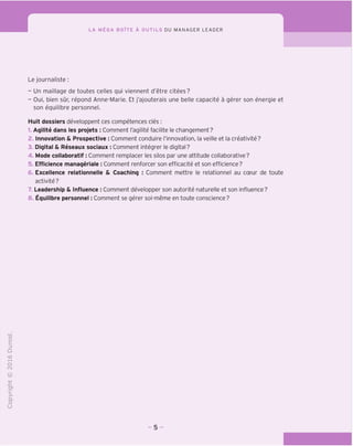 LA MEGA BOITE A OUTILS DU MANAGER LEADER
Le journaliste:
- Un maillage de toutes celles qui viennent d'etre citees?
- Oui, bien sur, repond Anne-Marie. Et j'ajouterais une belle capacite a gerer son energie et
son equilibre personnel.
Huit dossiers developpent ces competences cles :
1. Aqilite dans les projets : Comment I'agilite facilite le changement?
2. Innovation & Prospective : Comment conduire I'innovation, la veille et la creativite?
3. Digital & Reseaux sociaux : Comment integrer le digital?
4. Mode collaboratif: Comment remplacer les silos par une attitude collaborative?
5. Efficience manageriale : Comment renforcer son efficacite et son efficience?
6. Excellence relationnelle & Coaching : Comment mettre le relationnel au coeur de toute
activite?
7 Leadership & Influence : Comment developper son autorite naturelle et son influence?
8. Equilibre personnel: Comment se gerer soi-meme en toute conscience?
 