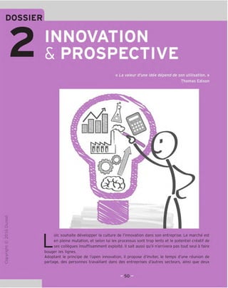 DOSSIER
INNOVATION
& PROSPECTIVE
« La valeur d'une idee depend de son utilisation. »
Thomas Edison
oO
-a
a
□on
i
BBBfi
a
a
□
o
fNl
x:
>-
a
o
u
Loic souhaite developper la culture de I'innovation dans son entreprise. Le marche est
en pleine mutation, et selon lui les processus sont trop lents et le potentiel creatif de
ses collegues insuffisamment exploite. II salt aussi qu'il n'arrivera pas tout seul a faire
bouger les lignes.
Adoptant le principe de I'open innovation, il propose d'inviter, le temps d'une reunion de
partage, des personnes travaillant dans des entreprises d'autres secteurs, ainsi que deux
 