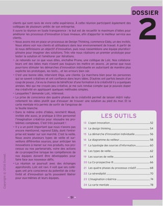 clients qui sont ravis de vivre cette experience. A cette reunion participent egalement des
collegues de plusieurs unites de son entreprise.
II ouvre la reunion en toute transparence : le but est de recueillir le maximum d'idees pour
ameliorer les processus d'innovation a tous niveaux, afin d'apporter le meilleur service aux
clients.
- Nous avons mis en place un processus de Design Thinking, commence Eddy, un des invites.
Nous allons voir nos clients et utilisateurs dans leur environnement de travail. A partir de
la nous definissons un objectif d'innovation, puis nous rassemblons une equipe pluridisci-
plinaire pour imaginer des solutions. Ires vite nous realisons un premier prototype pour
tester la solution et I'ameliorer par iterations.
- Je rebondis sur ce que vous dites, enchame Prune, une collegue de LoTc. Nos collabora-
teurs ont des idees mais n'osent pas toujours les mettre en ceuvre. Je pense que nous
pourrions stimuler les demarches d'innovation individuelle en autorisant de maniere plus
explicite les prototypes, les tests... et les erreurs bien sur.
- C'est une bonne idee, intervient Olga, une cliente. Qa marchera bien pour les personnes
qui se savent creatives et ont confiance dans leurs idees. D'autres ont parfois besoin d'un
coup de pouce. J'ai eu la chance de beneficier d'une formation a la creativite il y a quelques
annees. Moi qui me croyais peu creative, je me suis rendue compte que je pouvais doper
ma creativite en appliquant quelques methodes simples.
- Lesquelles? demande LoTc, interesse.
- La prise de conscience des quatre phases de la creativite permet de laisser murir natu-
rellement les idees plutot que d'essayer de trouver une solution au pied du mur. Et la
carte mentale m'a permis de sortir de I'angoisse de
la feuille blanche.
- Dans le meme ordre d'idees, rencherit Maud,
invitee elle aussi, je pratique a titre personnel
I'imagination creatrice pour resoudre les pro-
blemes complexes. C'est tres puissant !
- II y a un point important que nous n'avons pas
encore mentionne, reprend Eddy, dont I'entre-
prise est leader sur son marche. C'est la veille.
Nous avons plusieurs types de veille et sur-
veillons differentes sources, pour anticiper les
innovations a mener sur nos produits, nos pro-
cessus ou nos partenariats, voire des actions
de co-prospective lorsque les competences de
nos equipes doivent etre developpees pour
faire face aux nouveaux defis.
- La reunion se poursuit avec des echanges
approfondis. LoTc est ravi. II voit que ses colle-
gues ont pris conscience du potentiel de crea-
tivite et d'innovation qu'ils pouvaient liberer
pour eux-memes et leurs equipes.
LES OUTILS
13 L'open innovation
14 Le design thinking
La demarche d'innovation individuelle
16 Le diagramme du veilleur
17 La typologie des sources d'information
18 Les types de veille
19 Les sources de veille
20 La Co-prospective ®
21 Les quatre phases du processus creatif
22 La serendipite
23 L'imagination creatrice
24 La carte mentale
 