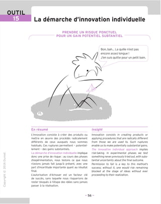 OUTIL
La demarche d'innovation individuelle
PRENDRE UN RISQUE PONCTUEL
POUR UN GAIN POTENTIEL SUBTANTIEL
Bon, bah... La quille n'est pas
encore assez longue!
J'en suis quitte pour un petit bain.
En resume Insight
"O
o
c
13
Q
IX)
i-H
o
rM
ai
Q.
O
U
L'innovation consiste a creer des produits ou
mettre en ceuvre des precedes radicalement
differents de ceux auxquels nous sommes
habitues. Ces ruptures permettent - potentiel-
lement - des gains substantiels.
La demarche d'innovation individuelle implique
done une prise de risque ; au cours des phases
d'experimentation, nous testons ce que nous
n'avions jamais fait jusqu'a present, avec une
part d'incertitude importante quant au resultat
final.
L'autorisation d'echouer est un facteur cle
de succes, sans laquelle nous risquerions de
rester bloques a I'etape des idees sans jamais
passer a la realisation.
Innovation consists in creating products or
applying procedures that are radically different
from those we are used to. Such ruptures
enable us to make potentially substantial gains.
The innovative individual approach implies
risk-taking. In experimental phases we test
something never previously tried out, with subs-
tantial uncertainty about the final outcome.
Permission to fail is a key to this method's
success; without it, one would risk remaining
blocked at the stage of ideas without ever
proceeding to their realization.
- 56 -
 