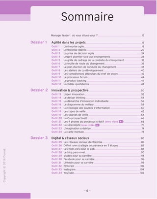 Sommaire
Manager leader: ou vous situez-vous ? .12
"O
o
c
Z3
Q
i—I
O
IN
CT)
>-
CL
o
U
Aqilite dans les projets 16
Outil 1 L'entreprise agile 18
Outil 2 L'entreprise liberee 20
Outil 3 La prise de decision Agile 24
Outil 4 L'esprit pionnier face aux changements 28
Outil 5 La grille de cadrage de la conduite du changement 32
Outil 6 La feuille de route du changement 36
Outil 7 Le plan d'action de conduite du changement 38
Outil 8 Les ateliers de co-developpement 40
Outil 9 Les competences attendues du chef de projet 42
Outil 10 Le processus Scrum 44
Outil 11 Le product backlog 46
Outil 12 La melee guotidienne 48
Dossier 2 Innovation & prospective so
Outil13 L'open innovation 52
Outil 14 Le design thinking 54
Outil 15 La demarche d'innovation individuelle 56
Outil 16 Le diagramme du veilleur 58
Outil 17 La typologie des sources d'information 60
Outil 18 Les types de veille 62
Outil 19 Les sources de veille 64
Outil 20 La Co-prospective® 66
Outil 21 Les 4 phases du processus creatif (avec video IS) 68
Outil 22 La serendipite (avec video Q) 70
Outil 23 L'imagination creatrice 74
Outil 24 La carte mentale 78
Dossier 3 Digital & reseaux sociaux so
Outil 25 Les reseaux sociaux d'entreprise 82
Outil 26 Definir une strategic de presence en 3 etapes 86
Outil 27 Les mots cles pour le web 88
Outil 28 Le blog personnel 90
Outil 29 Viadeo pour sa carriere 94
Outil 30 Facebook pour sa carriere 96
Outil 31 Linkedln pour sa carriere 98
Outil 32 Pinterest 102
Outil 33 Instagram 104
Outil 34 YouTube 106
- 6 -
 
