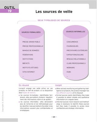 OUTIL
19 Les sources de veille
DEUX TYPOLOGIES DE SOURCES
SOURCES FORMALISEES
PRESSE GRAND PUBLIC
PRESSE PROFESSIONNELLE
BANOUE DE DONNEES
FEDERATIONS
INSTITUTIONS
BREVETS
INSTITUTS D'ETUDES
SITES INTERNET
SOURCESINFORMELLES
CONCURRENCE
FOURNISSEURS
PRESTATAIRES EXTERIEURS
EXPOSITIONS/SALONS
RESEAUX RELATIONNELS
CLUBS PROFESSIONNELS
WEBINARS
HUBS
En resume Insight
TD
O
C
=!
Q
o
fN
sz
>■
CL
o
u
Lorsqu'il engage une veille active sur ses
produits, le chef de produit a a sa disposition
deux types de source :
■ les sources formalisees : identifiables faci-
lement, elles permettent d'obtenir reguliere-
ment des informations sures et de qualite ;
■ les sources informelles : elles demandent
plus de recherche et de methodologie pour
les identifier mais permettent d'acceder a des
informations souvent plus confidentielles et
strategiques.
When actively monitoring and gathering intel-
ligence on products, the product manager has
two different sources at his disposal:
Formal sources: easily identifiable, they make
it possible to obtain reliable and qualitative
information on a regular basis.
Informal sources: more research and method-
ology is necessary to identify these sources
but they make it possible to access more
confidential and strategic information.
- 64 -
 