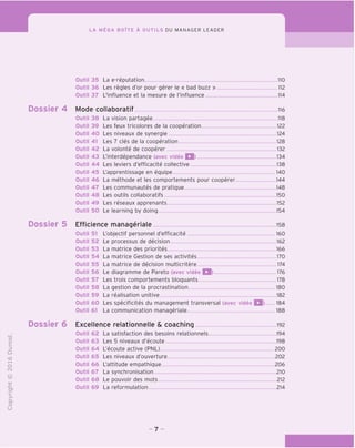 LA MEGA BOITE A OUTILS DU MANAGER LEADER
"O
O
c
Z3
Q
i—I
O
(N
CT)
>-
CL
o
U
Outil 35 La e-reputation 110
Outil 36 Les regies d'or pour gerer le « bad buzz » 112
Outil 37 L'influence et la mesure de I'influence 114
Dossier 4 Mode collaboratif lie
Outil 38 La vision partagee .118
Outil 39 Les feux tricolores de la cooperation 122
Outil 40 Les niveaux de synergie 124
Outil 41 Les 7 cles de la cooperation 128
Outil 42 La volonte de cooperer 132
Outil 43 L'interdependance (avec video Q) 134
Outil 44 Les leviers d'efficacite collective 138
Outil 45 L'apprentissage en eguipe 140
Outil 46 La methode et les comportements pour cooperer. 144
Outil 47 Les communautes de pratique 148
Outil 48 Les outils collaboratifs 150
Outil 49 Les reseaux apprenants 152
Outil 50 Le learning by doing 154
Dossier 5 Efficience manageriale 158
L'objectif personnel d'efficacite 160
Le processus de decision 162
La matrice des priorites 166
La matrice Gestion de ses activites 170
La matrice de decision multicritere 174
Le diagramme de Pareto (avec video Q) 176
Les trois comportements bloquants 178
La gestion de la procrastination 180
La realisation unitive 182
Les specificites du management transversal (avec video Q) 184
La communication manageriale 188
Dossier 6 Excellence relationnelle & coaching 192
La satisfaction des besoins relationnels 194
Les 5 niveaux d'ecoute 198
L'ecoute active (PNL) 200
Les niveaux d'ouverture 202
L'attitude empathique 206
La synchronisation 210
Le pouvoir des mots 212
La reformulation 214
Outil 51
Outil 52
Outil 53
Outil 54
Outil 55
Outil 56
Outil 57
Outil 58
Outil 59
Outil 60
Outil 61
Outil 62
Outil 63
Outil 64
Outil 65
Outil 66
Outil 67
Outil 68
Outil 69
-7 -
 