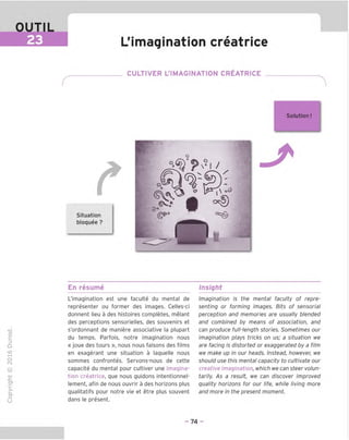 OUTIL
23 L'imagination creatrice
. CULTIVER L'IMAGINATION CREATRICE _
Situation
bloquee ?
Solution
I I
□
gP
L
En resume Insight
TD
O
C
=!
Q
o
fN
sz
>■
CL
o
u
L'imagination est une faculte du mental de
representer ou former des images. Celles-ci
donnent lieu a des histoires completes, melant
des perceptions sensorielles, des souvenirs et
s'ordonnant de maniere associative la plupart
du temps. Parfois, notre imagination nous
« joue des tours », nous nous faisons des films
en exagerant une situation a laguelle nous
sommes confrontes. Servons-nous de cette
capacite du mental pour cultiver une imagina-
tion creatrice, que nous guidons intentionnel-
lement, afin de nous ouvrir a des horizons plus
qualitatifs pour notre vie et etre plus souvent
dans le present.
Imagination is the mental faculty of repre-
senting or forming images. Bits of sensorial
perception and memories are usually blended
and combined by means of association, and
can produce full-length stories. Sometimes our
imagination plays tricks on us; a situation we
are facing is distorted or exaggerated by a film
we make up in our heads. Instead, however, we
should use this mental capacity to cultivate our
creative imagination, which we can steer volun-
tarily. As a result, we can discover improved
guality horizons for our life, while living more
and more in the present moment.
- 74 -
 