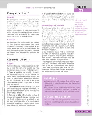 DOSSIER 2 INNOVATION & PROSPECTIVE OUTIL
Pourquoi I'utiliser ?
Objectif
Nous imaginons sans cesse : jugements, inter-
pretations, esperance, ruminations, etc. Notre
mental produit sans arret des images et des
discours de fagon involontaire, gui peuplent
notre esprit.
Utiliser cette capacite de fagon creative, par la
pleine conscience, nous apporte des solutions
nouvelles, nous desolidarise des idees nega-
tives recurrentes et nous dynamise.
Contexte
Lorsque nous nous trouvons dans une impasse
ou une situation apparemment sans issue,
notre esprit tourne en rond et rumine le pro-
bleme a n'en plus finir. C'est a ce moment que
nous pouvons utiliser notre capacite a generer
des images plus creatives qui apportent des
solutions.
Comment I'utiliser ?
Etapes
Au moment ou vous avez un probleme a resoudre
ou si vous etes dans une situation qui vous
semble sans issue, revenez a I'instant present:
1. Posez le probleme ou le point a resoudre
sur une feuille, notez au fur et a mesure tout
ce qui paraTt bloquer la situation. Utilisez une
liste a la Prevert (notez les elements a la suite
les uns des autres) ou une carte heuristique
(Mind Mapping) jusqu'a ce que vous ne voyiez
plus rien a noter.
2. Detendez-vous, buvez un verre d'eau, mar-
chez quelques pas, respirez amplement, ou
passez momentanement a une autre activite
simple et qui detend.
3. Revenez a votre liste et notez en face de
chaque idee bloquante quelque chose qui pour-
rait etre le contraire, comme un antidote et lais-
sez aller votre imagination ; d'un mot, imaginez
toute une phrase, une situation meme impos-
sible, faites-vous un film qui resolve tout.
4. Degagez la bonne solution : de toutes ces
idees venues de votre imagination, il y en a au
moins une qui pourrait etre appliquee a votre
cas, une qui peut etre un melange de deux ou
trois.
Methodologie et conseils
Ce qui nous guide, dans cet exercice, c'est
notre climat interieur : chaque idee qui nous
fait du bien, nous soulage, nous amuse ou nous
donne espoir est une idee salvatrice.
Ce qui fonctionne dans cet exercice, c'est que
nous utilisons notre capacite mentale natu-
relle a produire des images, des idees et des
histoires constamment. Plutot que de laisser
aller et venir ces discours interieurs de fagon
involontaire, nous les « guidons », en pleine
conscience, sur un sujet donne et dans une
direction d'ouverture.
Ce qui fonctionne aussi, c'est de commencer
par vider son mental de toutes les idees blo-
quantes et fermees avec lesquelles nous tour-
nions en rond. Une fois mises devant nous, ces
idees nous assaillent beaucoup moins.
Faire une pause sensorielle est une etape impor-
tante : nous ressentons notre energie dans notre
corps et non plus seulement dans notre mental.
Ouand nous abordons I'etape 4, il est fort pos-
sible que la solution nous soit deja venue a I'es-
prit alors que nous faisions une pause.
«De notre point
de vue tres
particulier,
/'habitude est
I'exacte antithese
de I'imagination
creatrice.»
Gaston Bachelard
Avantages
L'imagination creatrice peut etre cultivee regu-
lierement et intentionnellement par I'attention
au present.
En guidant notre imagination creatrice, nous
utilisons notre capacite mentale a produire en
permanence des images et des representations.
Precaution a prendre
Ne pas confondre l'imagination creatrice inten-
tionnelle avec l'imagination automatique et invo-
lontaire.
CD
U
CD
V
CD
U
c
o
-t—'
ro
c
'o^
ro
E
-75- suite OUTIL 23
 