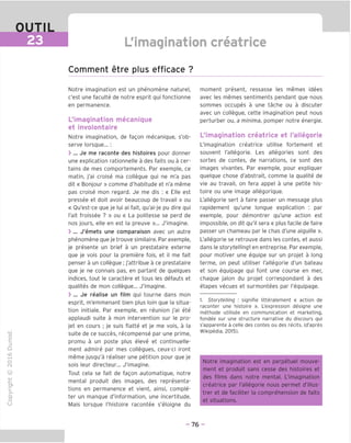 OUTIL
23 L'imagination creatrice
Comment etre plus efficace ?
"O
o
c
13
Q
IX)
i-H
o
rM
ai
Q.
O
U
Notre imagination est un phenomene naturel,
c'est une faculte de notre esprit qui fonctionne
en permanence.
^imagination mecanique
et involontaire
Notre imagination, de fagon mecanique, s'ob-
serve lorsque... :
> ... Je me raconte des histoires pour donner
une explication rationnelle a des faits ou a cer-
tains de mes comportements. Par exemple, ce
matin, j'ai croise ma collegue qui ne m'a pas
dit « Bonjour » comme d'habitude et n'a meme
pas croise mon regard. Je me dis : « Elle est
pressee et doit avoir beaucoup de travail » ou
« Ou'est-ce que je lui ai fait, qu'ai-je pu dire qui
I'ait froissee ? » ou « La politesse se perd de
nos jours, elle en est la preuve »... J'imagine.
> ... J'emets une comparaison avec un autre
phenomene que je trouve similaire. Par exemple,
je presente un brief a un prestataire externe
que je vois pour la premiere fois, et il me fait
penser a un collegue ; j'attribue a ce prestataire
que je ne connais pas, en partant de quelques
indices, tout le caractere et tous les defauts et
qualites de mon collegue... J'imagine.
> ... Je realise un film qui tourne dans mon
esprit, m'emmenant bien plus loin que la situa-
tion initiale. Par exemple, en reunion j'ai ete
applaudi suite a mon intervention sur le pro-
jet en cours ; je suis flatte et je me vois, a la
suite de ce succes, recompense par une prime,
promu a un poste plus eleve et continuelle-
ment admire par mes collegues, ceux-ci iront
meme jusqu'a realiser une petition pour que je
sois leur directeur... J'imagine.
Tout cela se fait de fagon automatique, notre
mental produit des images, des representa-
tions en permanence et vient, ainsi, comple-
ter un manque d'information, une incertitude.
Mais lorsque I'histoire racontee s'eloigne du
moment present, ressasse les memes idees
avec les memes sentiments pendant que nous
sommes occupes a une tache ou a discuter
avec un collegue, cette imagination peut nous
perturber ou, a minima, pomper notre energie.
^imagination creatrice et I'allegorie
L'imagination creatrice utilise fortement et
souvent I'allegorie. Les allegories sont des
sortes de contes, de narrations, ce sont des
images vivantes. Par exemple, pour expliquer
quelque chose d'abstrait, comme la qualite de
vie au travail, on fera appel a une petite his-
toire ou une image allegorique.
L'allegorie sert a faire passer un message plus
rapidement qu'une longue explication : par
exemple, pour demontrer qu'une action est
impossible, on dit qu'il sera « plus facile de faire
passer un chameau par le chas d'une aiguille ».
L'allegorie se retrouve dans les contes, et aussi
dans le storytelling] en entreprise. Par exemple,
pour motiver une equipe sur un projet a long
terme, on peut utiliser l'allegorie d'un bateau
et son equipage qui font une course en mer,
chaque jalon du projet correspondant a des
etapes vecues et surmontees par I'equipage.
1. Storytelling : signifie litteralement « action de
raconter une histoire ». L'expression designe une
methode utilisee en communication et marketing,
fondee sur une structure narrative du discours qui
s'apparente a celle des contes ou des recits. (d'apres
Wikipedia, 2015).
Notre imagination est en perpetuel mouve-
ment et produit sans cesse des histoires et
des films dans notre mental. L'imagination
creatrice par l'allegorie nous permet d'illus-
trer et de faciliter la comprehension de faits
et situations.
- 76 -
 