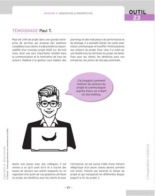 DOSSIER 2 INNOVATION & PROSPECTIVE OUTIL
EE]
TEMOIGNAGE Paul T.
Paul est chef de projet dans une grande entre-
prise de services qui propose des solutions
completes a ses clients. II a du prendre la respon-
sabilite d'un nouveau projet etale sur dix-huit
mois, dont une part importante residait dans
la communication et la motivation de tous les
acteurs. Habitue a la gestion sous tableur des
plannings et des indicateurs de performance et
de pilotage, il a souhaite elargir ses outils pour
mieux communiquer et insuffler I'enthousiasme
aux acteurs du projet. Pour cela, il a note sur
une feuille tous les attributs du projet, les bene-
fices pour les clients, les benefices pour son
entreprise, les points de blocage potentiels.
"O
o
c
=5
Q
VD
t
O
fN
c
o
c
c
o
■■C
u
3
■n
2
2
® |
-
cn i
>1
C"- J?
o Q
U @
 r
J'ai imagine comment
motiver les acteurs du
projet et communiquer
aupres d'eux, en creant
un storytelling.
Apres une pause avec des collegues, il est
revenu a ce qu'il avait ecrit et a trouve des
issues de secours aux points boquants et, en
regardant d'un point de vue global les attributs
du projet, les benefices pour les clients et pour
I'entreprise, lui est venue I'idee d'une histoire
allegorique d'un jeune oiseau devant prendre
son envoi, histoire qui durerait le temps du
projet et qui marquerait les differentes etapes
jusqu'a la fin du projet. ■
cu
u
i_
u
c=
o
fD
c
"c?
CD
E
- 77 -
 
