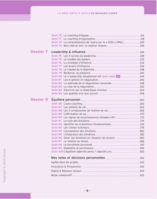 LA MEGA BOlTE A OUTILS DU MANAGER LEADER
Outil 70 Le coaching d'equipe 216
Outil 71 Le coaching d'organisation 218
Outil 72 La comprehension de I'autre par le « DOG » (PNL) 220
Outil 73 Mon chef et moi : la relation reussie. 224
Dossier 7 Leadership & influence 226
Outil 74 Les 4 cercles du leadership 228
Outil 75 Le modele des leaders 232
Outil 76 La strategie d'influence 234
Outil 77 Les leviers d'influence 236
Outil 78 Le trepied de la legitimite 238
Outil 79 Renforcer sa presence 242
Outil 80 Le « leadership situationnel »® (avec video Q) 244
Outil 81 Les 6 options en negociation 246
Outil 82 La methode de la negociation raisonnee 248
Outil 83 La roue de la negociation 252
Outil 84 S'enrichir par la dialectique chinoise 254
Outil 85 Les qualites d'un bon accord 258
Dossier 8 Equilibre personnel 260
Outil 86 L'auto-coaching 262
Outil 87 Les spheres de vie 264
Outil 88 Les 3 composantes de I'estime de soi 268
Outil 89 L'affirmation de soi 270
Outil 90 Les signes de reconnaissance (strokes) (AT) 272
Outil 91 La roue des emotions 274
Outil 92 Identifier les 6 emotions fondamentales 276
Outil 93 Les climats interieurs 278
Outil 94 L'acceptation des emotions 280
Outil 95 L'integration des emotions 282
Outil 96 Gerer ses emotions en situation de tension 284
Outil 97 La relation au temps 288
Outil 98 Le biorythme personnel 292
Outil 99 Diablotins et permissions 296
Outil 100 L'equilibre objectifs perso / objectifs pro 300
Mes notes et decisions personnelles 302
Agilite dans les projets 302
Innovation & Prospective 303
Digital & Reseaux sociaux 304
Mode collaboratif 305
- 8 -
 