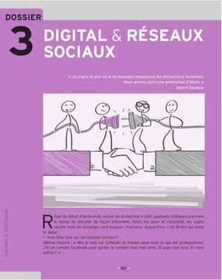 DOSSIER
DIGITAL & RESEAUX
SOCIAUX
TD
O
c
3
Q
10
rH
o
rsi
JC
en
L-
>-
Q.
O
U
« Je crains le jour ou la technologie remplacera les interactions humaines.
Nous aurons alors une generation d'idiots. »
Albert Einstein
©
/ f
N I ^
I 
0
Rituel du debut d'apres-midi, autour de la machine a cafe, quelques collegues prennent
le temps de discuter de fagon informelle. Selon les jours et I'actualite, les sujets
varient mais les echanges sont toujours fructueux. Aujourd'hui, e'est Bruno qui lance
le debat:
- Vous etes tous sur les reseaux sociaux?
Helene repond : « Moi je suis sur Linkedln et Viadeo pour tout ce qui est professionnel.
J'ai un compte Facebook pour garder le contact avec mes amis. Et puis e'est tout. Et vous
autres? »
so
 