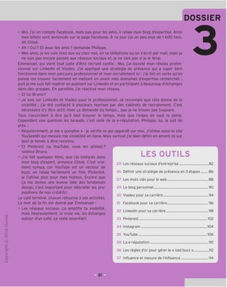 DOSSIER
"O
o
c
Z3
Q
VD
i-H
o
rsi
ai
L.
>-
Q.
O
U
- Moi, j'ai un compte Facebook, mais pas pour les amis, il relaie mon blog d'expertise. Ainsi
mes billets sont annonces sur la page Facebook. A ce jour j'ai un peu plus de 1 600 fans,
dit Chloe.
- Ah ! Oui? Et pour tes amis? demande Philippe.
- Mes amis, je les vois chez eux ou chez moi, on se telephone ou on s'ecrit par mail, mais je
ne suis pas encore passee aux reseaux sociaux et, je ne sais pas si je le ferai.
Emmanuel, gui vient tout juste d'etre recrute confie : Moi, j'ai booste mon reseau profes-
sionnel sur Linkedln et Viadeo. J'ai appligue une strategic de presence gui a super bien
fonctionne dans mon parcours professionnel et mon recrutement ici: j'ai fait en sorte gu'on
puisse me trouver facilement en mettant en avant mes domaines d'expertise recherches ;
puis je me suis fait reperer en publiant sur Linkedin et en participant a beaucoup d'echanges
dans des groupes. En parallele, j'ai reactive mon reseau.
- Et toi Bruno?
- Je suis sur Linkedln et Viadeo pour le professionnel. Je reconnais que cela donne de la
visibilite : j'ai ete contacte a plusieurs reprises par des cabinets de recrutement. C'est
necessaire d'y etre actif, mais ga demande du temps... que je ne trouve pas toujours.
Tous s'accordent a dire qu'il faut trouver le temps, mais que I'enjeu en vaut la peine.
Cependant une question les taraude, c'est celle de la e-reputation. Philippe, lui, la suit de
pres :
- Regulierement, je me « googlise » : je verifie ce qui apparaTt sur moi. J'utilise aussi le site
YouSeeMii qui mesure ma visisbilite en ligne. Mais surtout j'ai bien defini en amont ce sur
quoi je tenais a etre reconnu.
- Et Pinterest ou YouTube, vous les utilisez?
relance Bruno.
- J'ai fait quelques films, que j'ai integres dans
mon blog d'expert, annonce Chloe. C'est vrai-
ment sympa, car YouTube est un vecteur de
buzz, on relaie facilement un film. Pinterest,
je I'utilise plus pour mes hobbys. Encore que
ga me donne une bonne idee des tendances
design, c'est important pour debriefer les pro-
positions de nos creatifs!
Le cafe termine, chacun retourne a ses activites.
Le mot de la fin est donne par Emmanuel :
- Les reseaux sociaux, ga amplifie ta visibilite,
mais heureusement, la vraie vie, les echanges
autour d'un cafe, ga reste essentiel!
LES OUTILS
25 Les reseaux sociaux d'entreprise 82
26 Definir une strategic de presence en 3 etapes 86
27 Les mots cles pour le web 88
29 Le blog personnel 90
30 Viadeo pour sa carriere 94
Facebook pour sa carriere 96
Linkedln pour sa carriere 98
Pinterest 102
31
32
33
34 Instagram 104
35 YouTube 106
28 La e-reputation 110
36 Les regies d'or pour gerer le « bad buzz » 112
37 Influence et mesure de I'influence 114
 