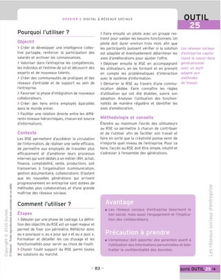 DOSSIER 3 DIGITAL & R^SEAUX SOCIAUX OUTIL
Pourquoi I'utiliser ?
Objectif
> Creer et developper une intelligence collec-
tive partagee, renforcer la participation des
salaries et archiver les connaissances.
> Valoriser dans I'entreprise les competences,
les individus et I'estime de soi et decouvrir des
experts et de nouveaux talents.
> Creer des communautes de pratiques et des
reseaux d'entraide et de support au sein de
I'entreprise.
> Favoriser la phase d'integration de nouveaux
collaborateurs.
> Creer des liens entre employes eparpilles
dans le monde entier.
> Faciliter une relation directe entre les diffe-
rents niveaux hierarchiques, chacun est source
d'informations.
Contexte
Les RSE permettent d'accelerer la circulation
de I'information, de realiser une veille efficace,
de permettre aux employes de travailler plus
efficacement et d'ameliorer leurs processus
internes qui sont dedies a un metier (RH, achat,
finance, comptabilite, vente, production), soit
transverses a I'organisation (communication,
gestion documentaire, collaboration). D'autant
que les nouvelles generations qui arrivent
progressivement en entreprise sont dotees de
methodes plus collaboratives et d'une grande
maitrise des reseaux sociaux.
Comment I'utiliser ?
Etapes
> Debuter par une phase de cadrage. La defini-
tion des objectifs du RSE est un sujet majeur et
permet de fixer son perimetre. Reflechir done
au « pourquoi », au « pour qui » et au « quoi ».
Formaliser et detainer les cas d'usage et les
fonctionnalites pour servir au choix de I'outil.
> Choisir I'outil support du RSE parmi toutes
les solutions du marche.
> Faire ensuite un pilote avec un groupe res-
treint pour valider les besoins fonctionnels. Un
pilote doit durer environ trois mois afin que
les participants puissent verifier si la solution
est adaptee et eventuellement determiner les
axes d'ameliorations pour ajuster I'offre.
> Deployer ensuite le RSE en accompagnant
les utilisateurs, en les formant et en prenant
en compte les problematiques d'interaction
avec le systeme d'information.
> Demarrer le RSE au travers d'une commu-
nication dediee. Faire connaTtre les regies
d'utilisation qui ont ete etablies, suivre son
adoption. Analyser I'utilisation des fonction-
nalites de maniere reguliere et identifier les
axes d'amelioration.
Methodologie et conseils
Etendre au maximum I'acces des utilisateurs
au RSE va permettre a chacun de contribuer
et de I'utiliser afin de faciliter son travail et
faire en sorte que la creativite puisse venir de
n'importe quel niveau de I'entreprise. Pour ce
faire, I'acces au RSE doit etre simple, intuitif et
s'adresser a I'ensemble des generations.
Avantage
Les reseaux sociaux
d'entreprise capita-
lisent le savoir-faire
generationnel
avec un out/7
adapte aux
methodes
de travail.
Les reseaux sociaux d'entreprise favorisent le
lien social, mais aussi I'engagement et I'implica-
tion des collaborateurs.
Precaution
L'employeur doit apporter des garanties quant a
I'utilisation des informations personnelles et bien
traiter la confidentialite des donnees.
O)
oo
i—
Q.
CD
i—
C
JD
TD
X
=3
co
u
o
to
X
ro
CD
to
V
CD
i—
to
CD
- 83 - suite OUTIL 25
 