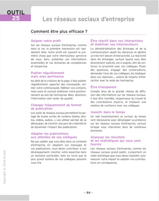 Les reseaux sociaux d'entreprise
Comment etre plus efficace ?
Soigner votre profil
Sur les reseaux sociaux d'entreprise, comme
dans la vie, la premiere impression est rapi-
dement faite. Votre profil est souvent la pre-
miere chose que votre interlocuteur percevra
de vous, done presentez vos informations
essentielles et vos domaines de competences
et d'expertise.
Publier regulierement
mais avec pertinence
Au-dela de la creation de la page, il faut publier
regulierement, apporter des nouveautes, ani-
mer votre communaute, fideliser vos contacts,
mais aussi et surtout ameliorer votre position-
nement au sein de I'entreprise. Mais, attention,
I'information doit rester de qualite.
Changer freguemment de format
de publication
Les outils de reseaux sociaux permettent le par-
tage de toutes sortes de contenu (textes, pho-
tos, videos, audios...). Les utiliser permet de se
demarquer, de montrer une part de creativite et
de dynamiser I'impact des publications.
Adapter les publications
aux attentes de vos collegues
Ne pas oublier que vous etes dans un contexte
d'entreprise. En adaptant vos messages et
vos publications, vous devez contribuer a son
developpement, montrer votre expertise dans
un domaine particulier, faire en sorte que le
plus grand nombre de vos collegues puissent
vous lire.
(N
©
j-I
JZ
CT1
>
Q.
O
U
Etre reactif dans vos interactions
et mobiliser vos interlocuteurs
La dematerialisation des echanges et de la
communication abolit les distances et genere
un tres fort besoin d'interactivite. La reactivite
dans les echanges, surtout quand vous etes
directement sollicite, est a soigner, afin de ren-
forcer la proximite avec vos collegues. Poser
des questions, engager des conversations,
demander I'avis de vos collegues, les impliquer
dans vos reponses..., autant de moyens d'inte-
raction avec le reste de I'entreprise.
Etre transparent
Compte tenu de la grande Vitesse de diffu-
sion des informations sur les reseaux sociaux,
il faut etre honnete, respectueux du travail et
des contributions d'autrui, et instaurer une
relation de confiance avec vos collegues.
Investir dans le temps
Un reel investissement et surtout du temps
sont necessaires pour developper sa presence
sur les reseaux sociaux d'entreprise, surtout
lorsque vous intervenez dans de nombreux
domaines.
Analyser les resultats
et les statistigues gui vous sont
fournis
Les reseaux sociaux d'entreprise, comme les
reseaux sociaux grand public, comportent un
volet statistique que vous devez exploiter pour
mesurer votre impact et adapter vos contribu-
tions en consequence.
- 84 -
 