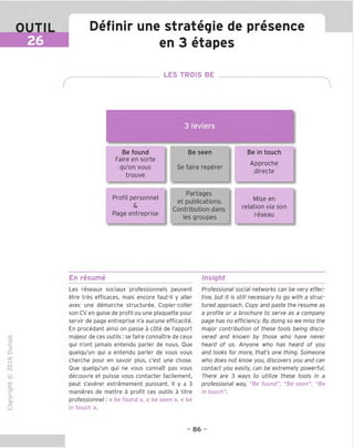 OUTIL
26
Definir une strateqie de presence
en 3 etapes
LES TROIS BE
3 leviers
Be found
Faire en sorte
qu'on vous
trouve
Profil personnel
&
Page entreprise
Be seen
Se faire reperer
Partages
et publications.
Contribution dans
les groupes
Be in touch
Approche
directe
Mise en
relation via son
reseau
En resume Insight
TD
O
C
ZD
Q
"X)
O
fN
-C
■|_
>■
Q-
O
U
Les reseaux sociaux professionnels peuvent
etre tres efficaces, mais encore faut-il y aller
avec une demarche structuree. Copier-coller
son CV en guise de profil ou une plaquette pour
servir de page entreprise n'a aucune efficacite.
En procedant ainsi on passe a cote de I'apport
majeur de ces outils : se faire connaitre de ceux
qui n'ont jamais entendu parler de nous. Oue
quelqu'un qui a entendu parler de vous vous
cherche pour en savoir plus, c'est une chose.
Oue quelqu'un qui ne vous connaTt pas vous
decouvre et puisse vous contacter facilement,
peut s'averer extremement puissant. II y a 3
manieres de mettre a profit ces outils a titre
professionnel: « be found », « be seen », « be
in touch ».
Professional social networks can be very effec-
tive, but it is still necessary to go with a struc-
tured approach. Copy and paste the resume as
a profile or a brochure to serve as a company
page has no efficiency. By doing so we miss the
major contribution of these tools being disco-
vered and known by those who have never
heard of us. Anyone who has heard of you
and looks for more, that's one thing. Someone
who does not know you, discovers you and can
contact you easily, can be extremely powerful.
There are 3 ways to utilize these tools in a
professional way, "Be found", "Be seen", "Be
in touch".
- 86 -
 