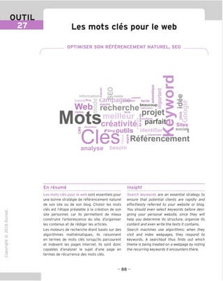 OUTIL
27 Les mots cles pour le web
OPTIMISER SON REFERENCEMENT NATUREL, SEO
"O
<U i
O t 1
Informations r/Vn^ia premier | r Q)
trendBlo
g C3mp39'^®tion facile
1 o. l52(D
LU . .. ™ «?
_ ^ *0)
Web recherche—^
projet ^ "O
Mots
_ _o
■*"" 1
omultiples r ■ m ^ k. 0
t H
s , creativite 1 parfa'tQ) sites
(fl Semantique c k ^ ■
s
I ^Bing OUtils identifier^X social
|
Ul6S IReferincement
analyse besoln
o
En resume Insight
TD
O
C
=!
Q
o
fN
sz
>■
CL
o
u
Les mots cles pour le web sont essentiels pour
une bonne strategie de referencement nature!
de son site ou de son blog. Choisir les mots
cles est I'etape prealable a la creation de son
site personnel, car ils permettent de mieux
construire I'arborescence du site, d'organiser
les contenus et de rediger les articles.
Les moteurs de recherche etant bases sur des
algorithmes mathematigues, ils raisonnent
en termes de mots cles lorsgu'ils parcourent
et indexent les pages Internet. Ils sont done
capables d'analyser le sujet d'une page en
termes de recurrence des mots cles.
Search keywords are an essential strategy to
ensure that potential clients are rapidly and
effortlessly referred to your website or blog.
You should even select keywords before desi-
gning your personal website, since they will
help you determine its structure, organize its
content and even write the texts it contains.
Search machines use algorithms: when they
visit and index webpages, they respond to
keywords. A searchbot thus finds out which
theme is being treated on a webpage by noting
the recurring keywords it encounters there.
- 88 -
 