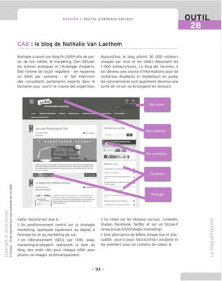 DOSSIER 3 DIGITAL & RESEAUX SOCIAUX
CAS : le blog de Nathalie Van Laethem
OUTIL
28
Nathalie a lance son blog fin 2009 afin de par
ler de son metier, le marketing, d'en diffuser
les bonnes pratiques et I'eclairage d'experts.
Elle I'anime de fagon reguliere - en moyenne
un billet par semaine - et fait intervenir
des consultants partenaires experts dans le
domaine pour ouvrir le champ des expertises.
Aujourd'hui, le blog atteint 30 000 visiteurs
uniques par mois et les billets depassent les
1 000 visiteurs/jours. Le blog est reconnu, il
est devenu une source d'informations pour de
nombreux etudiants et marketeurs en poste,
les commentaires sont quasiment devenus une
sorte de forum ou echangent les lecteurs.
0 ■
V
dela Strategicmarketing —-
Me suivre
nmwii hailWTINC•MMMATION HAHQUfS HCOUttOCUUV HAanrwcsTUATtwj _ mjuhaahtihc wrohamttmc
FORMATXMHAIUOVHC C?
Lectures Marketing de I'ete Abonnei-vousaublog
Me contacter
"L'experience client
■C
o
3
"D 13
O c
O
c c
=5 c
Q o
••C
tD u
3
I
O
■3
s
IN i"
© 2
3
,0
H
O) 1
T—
>
■o
o
Q.
O Q
U @
icrlt par &
laurtnce Bod*
■fl
Chrlstophn
Le diagnostic madias sociaux
oa*wM«LM%eimouM
toom* CmoJKml—.wooo*
duwaewamewig wioeewsiin•
•<»«.WMnt •(
Cette reussite est due a :
> Un positionnement centre sur la strategic
marketing, appliquee egalement au digital, a
I'entreprise et au marketing de soi.
> Un referencement (SEO), par I'URL www.
marketing-strategie.fr reprenant le nom du
blog, des mots cles pour chaque billet avec
photos ou images systematiquement.
f
Me connaitre
Billetsles lus
uavyoicrtPMAMdM
Ceiwwiiemei-«-ww%eHpwM<ile«l'4 o^|
S'orienter 1
9n*gmVUrxwry'0OirWHons
ComvnlHrr—wMI Partager
tOP
HmroMMn O
LmrwSWH '0jo—p—MHfc—
> Un relais sur les reseaux sociaux : Linkedln,
Viadeo, Facebook, Twitter et sur un Scoop-it
(www.scoop.it/t/strategie-marketing).
> Une alternance de billets d'expertise et d'ac-
tualite, ceux-ci pour I'attractivite constante et
les premiers pour un contenu de valeur. ■
cu
o
to
i—
CD
Q.
C?
O
JD
CD
-93-
 