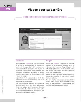 OUTIL
29 Viadeo pour sa carriere
PRECISEZ CE QUE VOUS RECHERCHEZ SUR VIADEO
viadeo ossm Rectiefcheavancee Cyril v8demandesdecentsctenaltenle
Accuell Monprofll Mes conlads H Entreprises Joos&Formations Parlaper 1 Messages Q • 9373visiles £3 1
i'1
' VormoHproK Mcsrocommflmlaltc
Modfur
Enr^sumd
Oue recherchez vous sur Viadpo ?
Mi^Uore:volrevislQllileellaclinezlaprisedeconlads svecuneacciocneI
Cesisimple :vous annonce;cequevousrecherche;surViadeoetles petsonnesInteresseesvousconladent
plusladlemenl
Honaccrochepersonnalisee v
hoislsse;
i do monprolil v
Enlediercheadwe
Recheicheunstage
AIecouteooppottuniies
Proposesonexpertise
Oeveloppesonreseauprolesslonnel
Oeveloppesonadlvile
S □ □
En resume Insight
TD
O
C
Z5
Q
IX)
sH
O
fN
CT
■|_
>■
Q-
O
U
Historiquement, Viadeo est une plateforme
au service du developpement du reseau pro-
fessionnel, done plutot orientee business. Les
profils etant bien renseignes, mis a jour et
accessibles gratuitement contrairement aux
job boards, ce sont les recruteurs, et notam-
ment les cabinets de recrutement qui ont fait
evoluer les usages.
Aujourd'hui, 57 % des cabinets et 85 % des
entreprises reconnaissent I'utiliser dans leurs
procedures de recrutement.
Les fonctionnalites gratuites de Viadeo ne
donnent qu'un acces tres limite au service.
Dans une optique de changement d'emploi
ou d'evolution de carriere, il vaut mieux opter
pour un abonnement payant, ne serait-ce que
le temps d'atteindre son objectif.
Historically, Viadeo is a platform for the deve-
lopment of professional network, so it is
rather oriented business. The profiles are well-
informed, updated and freely available unlike
job boards. Recruiters, including recruiting
firms have changed uses.
Today, 57 % of recruiting firms and 85 % of
companies recognize its use in their recruit-
ment procedures.
The free Viadeo features provide only limited
access to the service. If you intend to change
jobs or are planning a career change, it is
better to opt for a paid subscription.
- 94 -
 