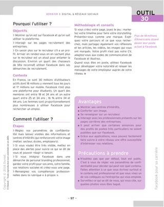 DOSSIER 3 DIGITAL & RESEAUX SOCIAUX OUTIL
30
Pourquoi I'utiliser ?
Objectifs
> Montrer qu'on est sur Facebook et qu'on sait
utiliser la plateforme.
> Interagir sur les pages recrutement des
entreprises.
> En savoir plus sur le recruteur s'il a un pro-
fil. Arriver en rendez-vous en en sachant plus
sur le recruteur est un atout pour entamer la
discussion. Environ un quart des chasseurs
de tete reconnait utiliser Facebook dans ses
demarches de recrutement.
Contexte
En France, ce sont 30 millions d'utilisateurs
actifs dont 18 millions y viennent tous les jours
et 17 millions sur mobile. Facebook n'est plus
une plateforme pour etudiants. Un quart des
membres ont entre 18 et 24 ans et un autre
quart entre 25 et 34 ans ; 16 % entre 34 et
44 ans. Les femmes sont proportionnellement
plus nombreuses a utiliser Facebook pour
rechercher un emploi.
Comment I'utiliser ?
Etapes
> Reglez vos parametres de confidentia-
lite mais laissez visibles des informations et
centres d'interets qui renforceront votre image
(metier, secteur, ecoles, employeurs).
> Si vous voulez etre tres visible, mettez en
place des alertes pour suivre ce qui se dit de
vous et pouvoir reagir si besoin.
> Si vous integrez Facebook dans une
demarche de personal branding professionnel,
gardez votre profil pour vos amis, votre famille,
vos relations sociales et creez-vous une page.
> Renseignez vos competences profession-
nelles dans la rubrique « a propos ».
Methodologie et conseils
Si vous creez votre page, jouez le jeu : marke-
tez votre timeline pour faire votre storytelling.
Presentez-vous comme une marque. Expli-
quez votre parcours et ce que vous recher-
chez, mais partagez egalement vos reflexions
et les articles, les videos, les images qui vous
ont marques. Votre profil n'est pas votre CV,
adaptez-vous aux codes de communication de
Facebook et illustrez.
Ouand vous etes en poste, utilisez Facebook
pour developper votre notoriete et relayer les
messages de votre employeur aupres de votre
reseau. ■
Plus de 18 millions
d'Americains disent
devoir leur poste
actuel a Facebook.
Avantages
Montrer ses centres d'interets.
Conforter son image.
Se renseigner sur un recruteur.
Interagir avec les professionnels presents sur les
pages carrieres des entreprises.
II peut arriver que certaines annonces pour
des profils de postes tres particuliers ne soient
publiees que sur Facebook.
Grace aux applications, vous pouvez facilement
faire suivre a votre reseau une offre susceptible
d'interesser vos relations.
Precautions a prendre
N'oubliez pas que par defaut, tout est public.
C'est a vous de reqler vos parametres de confi-
dentialite pour decider qui peut voir quel contenu.
Faites attention a ce que vous ecrivez surtout si
le contenu est professionnel et que vous visez un
de vos collegues ou I'entreprise qui vous emploie.
Surveillez ce qui se dit de vous, qui vous cite, sur
quelles photos vous etes taque.
O)
i—
'CD
fD
u
CD
in
i_
=5
O
CL
o
o
.Q
CD
(_)
CD
- 97 -
 