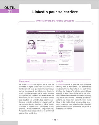 OUTIL
Linkedln pour sa carriere
PARTIE HAUTE DU PROFIL LINKEDIN
AmanrM CuHjoi
% »• J (fl
Sanrkwpalinwara*! ComotePranilum
Cyril Bladier
AM>gn«zvcsooiociilsdjiiau«,B« D-S'MWyOif(»r«ni | J rore,du|iren,
■PuiiMarketmg»LmkodinTop2001 CoifOfeocie^
Btofloeu'
C/rjJ BJudisr
e.i»"»*M-nn.Uo«SfRl Sr-Bw.-
NECMAEu».n«»» Jchool MllMNi
Goos^^HEC
C»ntr#» d'lnUr«t Content pourcontacter
0«»pubtCKtloutpourrBwmvoiii
o A
;,:rr.
* m
23
Out acontuittvotrt erofii ?
En resume Insight
TD
O
C
ZD
Q
"X)
O
fN
1Z
CT
■|_
>■
Q-
O
U
Le profil Linkedln est aujourd'hui la base de
I'identite en ligne. C'est bien plus qu'un CV.
Contrairement a ce que recommandent ceux
qui ne connaissent pas reellement I'outil, le
profil « teasing » (on en met le moins possible
pour garden des choses a dire a I'entretien) ne
fonctionne pas et n'a aucune chance de donner
des resultats sur Linkedln. Les recommanda-
tions de Linkedln sont claires : plus un profil a
de contenu, plus il a de chances d'etre visible.
Travailler la semantique : synonymes, ortho-
graphes, masculin/feminin, singulier/pluriel,
frangais/anglais est essentiel. Si un profil n'est
pas vu, il ne sent a rien.
A Linkedln profile is now the basis of online
identity. This is more than a CV. Contrray to
what recommend those who do not really know
the tool, the "teasing" profile (to put as little as
possible to keep things to be said in the inter-
view) does not work and has no chance of giving
any results on Linkedln. Linkedln's recommen-
dations are clear: more content means more
likely to be visible. Work on semantics: syno-
nyms, spellings, masculine/feminine, singular/
plural, French/English is essential. If a profile is
not seen, it is useless.
98
 