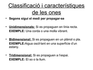Classificació i característiques
de les ones
• Segons sigui el medi per propagar-se
• Unidimensionals: Si es propaguen en línia recta.
EXEMPLE: Una corda o una molla vibrant.
• Bidimensional: Si es propaguen en un plànol o pla.
EXEMPLE:Aigua oscil·lant en una superfície d’un
estany.
• Tridimensional: Si es propaguen a l’espai.
EXEMPLE: El so o la llum.
 