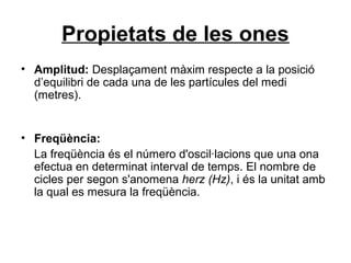 Propietats de les ones
• Amplitud: Desplaçament màxim respecte a la posició
d’equilibri de cada una de les partícules del medi
(metres).
• Freqüència:
La freqüència és el número d'oscil·lacions que una ona
efectua en determinat interval de temps. El nombre de
cicles per segon s'anomena herz (Hz), i és la unitat amb
la qual es mesura la freqüència.
 