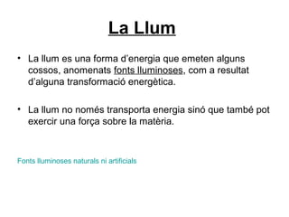 La Llum
• La llum es una forma d’energia que emeten alguns
cossos, anomenats fonts lluminoses, com a resultat
d’alguna transformació energètica.
• La llum no només transporta energia sinó que també pot
exercir una força sobre la matèria.
Fonts lluminoses naturals ni artificials
 