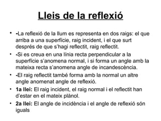Lleis de la reflexió
• -La reflexió de la llum es representa en dos raigs: el que
arriba a una superfície, raig incident, i el que surt
després de que s’hagi reflectit, raig reflectit.
• -Si es creua en una línia recta perpendicular a la
superfície s’anomena normal, i si forma un angle amb la
mateixa recta s’anomena angle de incandescència.
• -El raig reflectit també forma amb la normal un altre
angle anomenat angle de reflexió.
• 1a llei: El raig incident, el raig normal i el reflectit han
d’estar en el mateix plànol.
• 2a llei: El angle de incidència i el angle de reflexió són
iguals
 