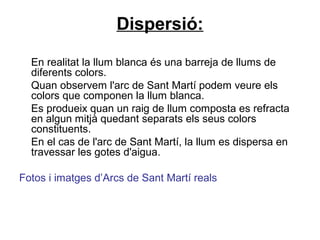 Dispersió:
En realitat la llum blanca és una barreja de llums de
diferents colors.
Quan observem l'arc de Sant Martí podem veure els
colors que componen la llum blanca.
Es produeix quan un raig de llum composta es refracta
en algun mitjà quedant separats els seus colors
constituents.
En el cas de l'arc de Sant Martí, la llum es dispersa en
travessar les gotes d'aigua.
Fotos i imatges d’Arcs de Sant Martí reals
 