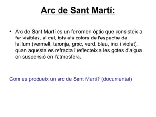 Arc de Sant Martí:
• Arc de Sant Martí és un fenomen òptic que consisteix a
fer visibles, al cel, tots els colors de l'espectre de
la llum (vermell, taronja, groc, verd, blau, indi i violat),
quan aquesta es refracta i reflecteix a les gotes d'aigua
en suspensió en l’atmosfera.
Com es produeix un arc de Sant Martí? (documental)
 