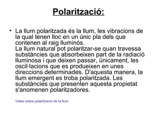 Polarització:
• La llum polaritzada és la llum, les vibracions de
la qual tenen lloc en un únic pla dels que
contenen al raig lluminós.
La llum natural pot polaritzar-se quan travessa
substàncies que absorbeixen part de la radiació
lluminosa i que deixen passar, únicament, les
oscil·lacions que es produeixen en unes
direccions determinades. D'aquesta manera, la
llum emergent es troba polaritzada. Les
substàncies que presenten aquesta propietat
s'anomenen polaritzadores.
Video sobre polarització de la llum
 