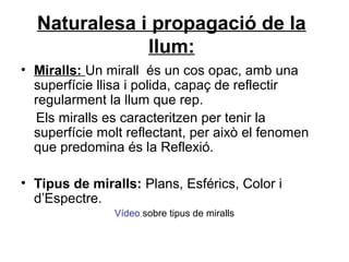 Naturalesa i propagació de la
llum:
• Miralls: Un mirall és un cos opac, amb una
superfície llisa i polida, capaç de reflectir
regularment la llum que rep.
Els miralls es caracteritzen per tenir la
superfície molt reflectant, per això el fenomen
que predomina és la Reflexió.
• Tipus de miralls: Plans, Esférics, Color i
d’Espectre.
Vídeo sobre tipus de miralls
 