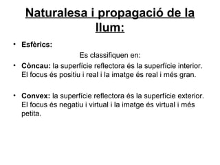 Naturalesa i propagació de la
llum:
• Esfèrics:
Es classifiquen en:
• Còncau: la superfície reflectora és la superfície interior.
El focus és positiu i real i la imatge és real i més gran.
• Convex: la superfície reflectora és la superfície exterior.
El focus és negatiu i virtual i la imatge és virtual i més
petita.
 