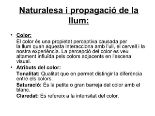 Naturalesa i propagació de la
llum:
• Color:
El color és una propietat perceptiva causada per
la llum quan aquesta interacciona amb l’ull, el cervell i la
nostra experiència. La percepció del color es veu
altament influïda pels colors adjacents en l'escena
visual.
• Atributs del color:
Tonalitat: Qualitat que en permet distingir la diferència
entre els colors.
Saturació: És la petita o gran barreja del color amb el
blanc.
Claredat: És refereix a la intensitat del color.
 