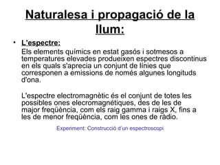 Naturalesa i propagació de la
llum:
• L’espectre:
Els elements químics en estat gasós i sotmesos a
temperatures elevades produeixen espectres discontinus
en els quals s'aprecia un conjunt de línies que
corresponen a emissions de només algunes longituds
d'ona.
L'espectre electromagnètic és el conjunt de totes les
possibles ones elecromagnétiques, des de les de
major freqüència, com els raig gamma i raigs X, fins a
les de menor freqüència, com les ones de ràdio.
Experiment: Construcció d’un espectroscopi
 