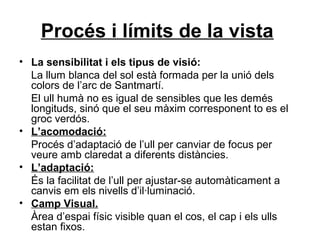 Procés i límits de la vista
• La sensibilitat i els tipus de visió:
La llum blanca del sol està formada per la unió dels
colors de l’arc de Santmartí.
El ull humà no es igual de sensibles que les demés
longituds, sinó que el seu màxim corresponent to es el
groc verdós.
• L’acomodació:
Procés d’adaptació de l’ull per canviar de focus per
veure amb claredat a diferents distàncies.
• L’adaptació:
És la facilitat de l’ull per ajustar-se automàticament a
canvis em els nivells d’il·luminació.
• Camp Visual.
Àrea d’espai físic visible quan el cos, el cap i els ulls
estan fixos.
 