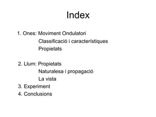 Index
1. Ones: Moviment Ondulatori
Classificació i característiques
Propietats
2. Llum: Propietats
Naturalesa i propagació
La vista
3. Experiment
4. Conclusions
 